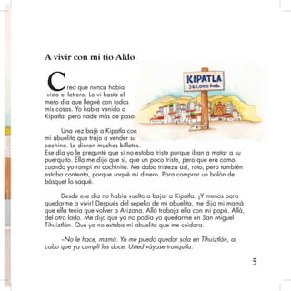 A vivir con mi tío Aldo
reo que nunca había
visto el letrero. Lo vi hasta el
mero día que llegué con todas
mis cosas. Yo había venido a
Kipatla, pero nada más de paso.
Una vez bajé a Kipatla con
mi abuelita que trajo a vender su
cochino. Le dieron muchos billetes.
Ese día yo le pregunté que si no estaba triste porque iban a matar a su
puerquito. Ella me dijo que sí, que un poco triste, pero que era como
cuando yo rompí mi cochinito. Me daba tristeza así, roto, pero también
estaba contenta, porque saqué mi dinero. Para comprar un balón de
básquet lo saqué.
Desde ese día no había vuelto a bajar a Kipatla. ¡Y menos para
quedarme a vivir! Después del sepelio de mi abuelita, me dijo mi mamá
que ella tenía que volver a Arizona. Allá trabaja ella con mi papá. Allá,
del otro lado. Me dijo que ya no podía yo quedarme en San Miguel
Tihuiztlán. Que ya no estaba mi abuelita que me cuidara.
–No le hace, mamá. Yo me puedo quedar sola en Tihuiztlán, al
cabo que ya cumplí los doce. Usted váyase tranquila.
5
C
 
