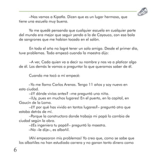 –Nos vamos a Kipatla. Dicen que es un lugar hermoso, que
tiene una escuela muy buena.
Yo me quedé pensando que cualquier escuela en cualquier parte
del mundo era mejor que seguir yendo a la de Cayauco, con esa bola
de sangrones que me habían tocado en el salón.
En todo el año no logré tener un solo amigo. Desde el primer día,
tuve problemas. Todo empezó cuando la maestra dijo:
–A ver, Cada quien va a decir su nombre y nos va a platicar algo
de él. Los demás le vamos a preguntar lo que queramos saber de él.
Cuando me tocó a mí empecé:
–Yo me llamo Carlos Arenas. Tengo 11 años y soy nuevo en
esta ciudad.
–¿Y dónde vivías antes? –me preguntó una niña.
–¡Uy, pues en muchos lugares! En el puerto, en la capital, en
Gaucín de la Loma.
–¿Y por qué has vivido en tantos lugares?– preguntó otro que
estaba detrás de mí.
–Porque la constructora donde trabaja mi papá lo cambia de
ciudad según la obra.
–¿Es ingeniero tu papá?– preguntó la maestra.
–No –le dije–, es albañil.
¡Ahí empezaron mis problemas! Yo creo que, como se sabe que
los albañiles no han estudiado carrera y no ganan tanto dinero como
6
 
