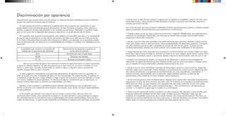 Discriminación por apariencia
Generalmente esta sección tiene como fin ofrecer un conjunto de datos estadísticos sobre los distintos
grupos que padecen conductas discriminatorias.
En este número de la serie se aborda el problema de la discriminación por apariencia, la cual
puede afectar a los más diversos grupos de personas. Ya sean hombres o mujeres, niños, jóvenes o
adultos, cualquiera de ellos está expuesto a ver limitados sus derechos y libertades y a padecer tratos
que van en contra de su dignidad sólo porque su apariencia no es del agrado de los demás.
Por supuesto, esta situación es preocupante, pero debido a lo extendida que está y a la variedad de
formas en que se presenta en la vida diaria, son escasos los datos concretos que hay sobre el asunto.
En la Primera Encuesta Nacional sobre Discriminación en México, por ejemplo, se ve qué efecto puede
tener la apariencia de una persona en sus posibilidades de conseguir un trabajo. Los resultados son los
siguientes:
Consultados que no darían un contrato de
trabajo por la apariencia del solicitante
Apariencia de las personas a quienes no
se les daría el contrato
53 % Hombres que usen el pelo largo
58.3% Personas mal vestidas
67.1% Personas con tatuajes visibles
Esto es una prueba de que en las relaciones humanas la apariencia tiene un papel importante,
a veces con efectos negativos. La idea de guiarnos por lo que vemos en un primer momento es muy
común y, sobre todo, cómoda. Es fácil echar un vistazo a algo o a alguien y sacar conclusiones
rápidas, aunque éstas no sean correctas.
A veces juzgamos y rechazamos a las personas basándonos en aspectos como los siguientes: el
color de la piel y los ojos, la longitud del pelo o lo raro del peinado, los rasgos faciales, la estatura, la
complexión, el tipo de ropa o algún defecto o rasgo singular de la persona como por ejemplo un lunar,
una cicatriz, etcétera. En pocas palabras, no toleramos a alguien simplemente por su apariencia, sin
intentar conocer algo sobre su carácter, sus capacidades y sus ideas.
Desde la niñez empiezan a manifestarse estas actitudes discriminatorias, que se aprenden en la
familia, la escuela y los medios de comunicación. Los mayores, pues, tienen una gran responsabilidad
en este problema.
En la escuela, por ejemplo, hay veces en que se escoge a ciertos niños, sólo por tener una
apariencia determinada, para representar el papel en una obra de teatro o para participar en alguna
otra actividad escolar, lo cual provoca que no todos tengan las mismas oportunidades; dicho de otro
modo, los discriminan. Lo peor es que, aparte de no brindarles un espacio para participar, se transmite
a los alumnos la idea de que rechazar a alguien por su aspecto es aceptable y natural. Por ello, unos
niños discriminan a otros, ya sea a través de burlas e insultos o acciones más violentas, tanto en la
escuela como fuera de ella.
Con el fin de evitar que esta conducta indeseable continúe reproduciéndose, padres y maestros pueden
seguir las sencillas recomendaciones que proponemos a continuación:
• Acepte a cada uno de sus hijos o alumnos como único y especial. Déjeles saber que usted aprecia y
reconoce sus cualidades individuales. Los niños que se sienten bien consigo mismos están menos
propensos a desarrollar prejuicios.
• Ayude a que los niños sean sensibles a los sentimientos de otras personas. Estudios indican que los
niños que reciben cariño y atención tienen menos probabilidades de desarrollar prejuicios. Comparta
con ellos historias que les ayuden a entender los puntos de vista de otra gente. Cuando ocurren
conflictos personales, aliente a los niños a pensar cómo puede estar sintiéndose la otra persona.
• Asegúrese que los niños entienden que el prejuicio y la discriminación son injustos. Haga una regla
firme que ninguna persona debe ser excluida con base en su raza, religión, grupo étnico, acento, sexo,
incapacidad, orientación sexual o apariencia. Señale y discuta la discriminación cada vez que la vea.
• Enséñe a los pequeños el respeto y el aprecio de las diferencias a través de oportunidades de
interacción con gente de diversos grupos. Estudios revelan que los niños que juegan y trabajan juntos
con un objetivo en común desarrollan actitudes positivas hacia los otros.
• Ayude a que los niños identifiquen ejemplos de estereotipos, prejuicio y discriminación. Asegúrese
que ellos saben cómo responder a tales actitudes y comportamientos cuando ocurren delante de ellos.
Las noticias de televisión y programas de entretenimiento, así como las películas y periódicos, a
menudo proveen oportunidades para la discusión. Según estudios recientes, el estímulo del
pensamiento crítico puede ser el mejor antídoto contra el prejuicio.
• Anime a los pequeños a crear cambios positivos. Dígales cómo pueden ellos responder al pensamiento
prejuiciado o a actos de discriminación que ellos vean. El confrontar a compañeros es particularmente
difícil para los niños, así que necesitan una respuesta lista para tales instancias. Si otro niño recibe
insultos hirientes, un observador podría simplemente decir : “No lo/la llame así. Llámelo/la por su
nombre” o “A usted no le gusta que lo insulten ni a mi tampoco”.
• Tome la acción apropiada contra el prejuicio y la discriminación. Por ejemplo, si otros adultos usan
lenguaje intolerante alrededor de los niños, usted no debe ignorarlo. Necesitan saber que esa
conducta es inaceptable aunque sea de un adulto familiar. Una frase sencilla bastará: “Por favor no
hable de esa manera delante de mis hijos (o alumnos)” o “Ese tipo de broma me ofende”. Los adultos
deben seguir los mismos principios de conducta que ellos esperan de los niños.
 