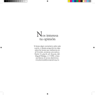 Si tienes algún comentario sobre este
cuento, o deseas preguntarnos algo
sobre las tareas que realizamos en
el CONAPRED, envíanos una carta a:
Dante 14, piso 8, col. Anzures, del.
Miguel Hidalgo, CP 11590, o bien
escríbenos al correo electrónico:
vinculacionyd@conapred.org.mx
Nos interesa
tu opinión
 