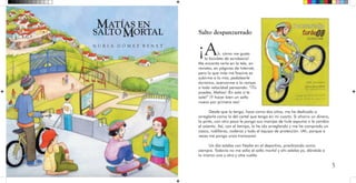 5
Salto despanzurrado
¡Ah, cómo me gusta
la bicicleta de acrobacia!
Me encanta verla en la tele, en
revistas, en páginas de Internet,
pero lo que más me fascina es
subirme a la mía, pedalearle
durísimo, acercarme a la rampa
a toda velocidad pensando: “¡Tú
puedes, Matías! ¡En esta sí te
sale!” ¡Y hacer bien un salto
nuevo por primera vez!
Desde que la tengo, hace como dos años, me he dedicado a
arreglarla como la del cartel que tengo en mi cuarto. Si ahorro un dinero,
la pinto, con otro poco le pongo sus manijas de hule espuma o le cambio
el asiento. Así, con el tiempo, la he ido arreglando y me he comprado un
casco, rodilleras, coderas y todo el equipo de protección. ¡Ah, porque a
veces me pongo unos trancazos!
Un día estaba con Nadia en el deportivo, practicando como
siempre. Todavía no me salía el salto mortal y ahí estaba yo, dándole a
lo mismo una y otra y otra vuelta.
ATÍAS EN
SALTO ORTALM
M
N U R I A G Ó M E Z B E N E T
 