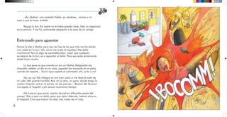 8
–¡Ay, Matías! –me contestó Nadia, ya riéndose–, vamos a mi
casa a que te laves, ándale.
Recogí mi bici. Por suerte no le había pasado nada. Sólo un rasponcito
en la pintura. Y me fui caminando despacito a la casa de mi amiga.
Entrenado para aguantar
Nunca le dije a Nadia, pero esa vez fue de las que más me ha dolido
una caída en la bici. ¡Ah, cómo me ardía la espalda! ¡Me dolió
muchísimo! Pero si algo he aprendido bien, mejor que cualquier
acrobacia de la bici, es a aguantar el dolor. Para eso estoy entrenando
desde hace mucho.
Lo que pasa es que cuando yo era un Matías Melgarejito así,
chiquitito, estaba un día en mi casa, jugando tan tranquilo en el patio,
cuando de repente... ¡bum! ¡que explota el calentador ahí, junto a mí!
¡Ay, ay, ay! ¡De milagro no me morí, pero sí me llevé el susto de
mi vida! ¡Me quemé horrible! Acá, en la cara, un poco, donde tengo la
cicatriz chiquita, acá en la panza, en las piernas... ¡Bueno! Me llevaron
mis papás al hospital y ahí estuve muchísimo tiempo.
Me tuvieron que poner injertos de piel en diferentes partes del
cuerpo. ¡Eso sí que me dolió, para que vean! Además, ¡estuve años en
el hospital! Creo que fueron los días más tristes de mi vida.
 