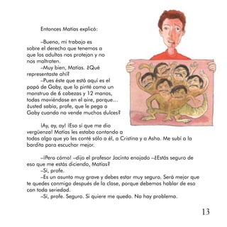 13
Entonces Matías explicó:
–Bueno, mi trabajo es
sobre el derecho que tenemos a
que los adultos nos protejan y no
nos maltraten.
–Muy bien, Matías. ¿Qué
representaste ahí?
–Pues éste que está aquí es el
papá de Gaby, que lo pinté como un
monstruo de 6 cabezas y 12 manos,
todas moviéndose en el aire, porque…
¿usted sabía, profe, que le pega a
Gaby cuando no vende muchos dulces?
¡Ay, ay, ay! ¡Eso sí que me dio
vergüenza! Matías les estaba contando a
todos algo que yo les conté sólo a él, a Cristina y a Asha. Me subí a la
bardita para escuchar mejor.
–¡Pero cómo! –dijo el profesor Jacinto enojado –¿Estás seguro de
eso que me estás diciendo, Matías?
–Sí, profe.
–Es un asunto muy grave y debes estar muy seguro. Será mejor que
te quedes conmigo después de la clase, porque debemos hablar de eso
con toda seriedad.
–Sí, profe. Seguro. Si quiere me quedo. No hay problema.
 