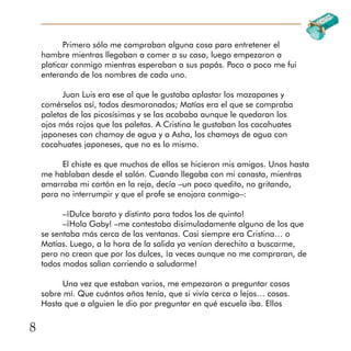 8
Primero sólo me compraban alguna cosa para entretener el
hambre mientras llegaban a comer a su casa, luego empezaron a
platicar conmigo mientras esperaban a sus papás. Poco a poco me fui
enterando de los nombres de cada uno.
Juan Luis era ese al que le gustaba aplastar los mazapanes y
comérselos así, todos desmoronados; Matías era el que se compraba
paletas de las picosísimas y se las acababa aunque le quedaran los
ojos más rojos que las paletas. A Cristina le gustaban los cacahuates
japoneses con chamoy de agua y a Asha, los chamoys de agua con
cacahuates japoneses, que no es lo mismo.
El chiste es que muchos de ellos se hicieron mis amigos. Unos hasta
me hablaban desde el salón. Cuando llegaba con mi canasta, mientras
amarraba mi cartón en la reja, decía –un poco quedito, no gritando,
para no interrumpir y que el profe se enojara conmigo–:
–¡Dulce barato y distinto para todos los de quinto!
–¡Hola Gaby! –me contestaba disimuladamente alguno de los que
se sentaba más cerca de las ventanas. Casi siempre era Cristina… o
Matías. Luego, a la hora de la salida ya venían derechito a buscarme,
pero no crean que por los dulces, ¡a veces aunque no me compraran, de
todos modos salían corriendo a saludarme!
Una vez que estaban varios, me empezaron a preguntar cosas
sobre mí. Que cuántos años tenía, que si vivía cerca o lejos… cosas.
Hasta que a alguien le dio por preguntar en qué escuela iba. Ellos
 