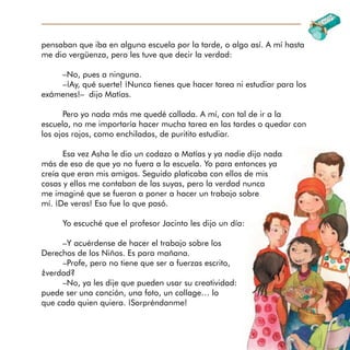 pensaban que iba en alguna escuela por la tarde, o algo así. A mí hasta
me dio vergüenza, pero les tuve que decir la verdad:
–No, pues a ninguna.
–¡Ay, qué suerte! ¡Nunca tienes que hacer tarea ni estudiar para los
exámenes!– dijo Matías.
Pero yo nada más me quedé callada. A mí, con tal de ir a la
escuela, no me importaría hacer mucha tarea en las tardes o quedar con
los ojos rojos, como enchilados, de puritito estudiar.
Esa vez Asha le dio un codazo a Matías y ya nadie dijo nada
más de eso de que yo no fuera a la escuela. Yo para entonces ya
creía que eran mis amigos. Seguido platicaba con ellos de mis
cosas y ellos me contaban de las suyas, pero la verdad nunca
me imaginé que se fueran a poner a hacer un trabajo sobre
mí. ¡De veras! Eso fue lo que pasó.
Yo escuché que el profesor Jacinto les dijo un día:
–Y acuérdense de hacer el trabajo sobre los
Derechos de los Niños. Es para mañana.
–Profe, pero no tiene que ser a fuerzas escrito,
¿verdad?
–No, ya les dije que pueden usar su creatividad:
puede ser una canción, una foto, un collage… lo
que cada quien quiera. ¡Sorpréndanme!
 