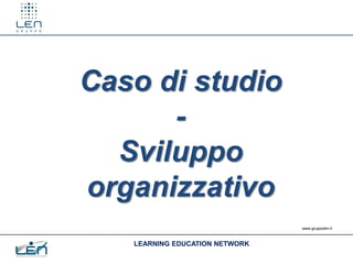 Caso di studio
      -
  Sviluppo
organizzativo
                                www.gruppolen.it



   LEARNING EDUCATION NETWORK
 