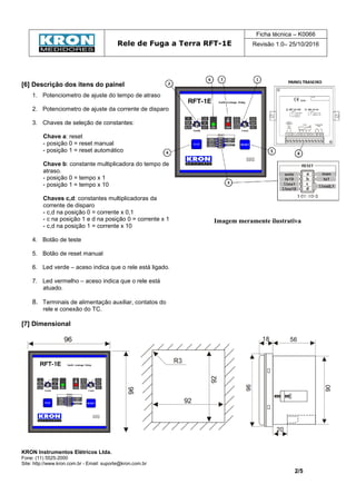 Rele de Fuga a Terra RFT-1E
Ficha técnica – K0066
Revisão 1.0– 25/10/2016
KRON Instrumentos Elétricos Ltda.
Fone: (11) 5525-2000
Site: http://www.kron.com.br - Email: suporte@kron.com.br
2/5
[6] Descrição dos itens do painel
1. Potenciometro de ajuste do tempo de atraso
2. Potenciometro de ajuste da corrente de disparo
3. Chaves de seleção de constantes:
Chave a: reset
- posição 0 = reset manual
- posição 1 = reset automático
Chave b: constante multiplicadora do tempo de
atraso.
- posição 0 = tempo x 1
- posição 1 = tempo x 10
Chaves c,d: constantes multiplicadoras da
corrente de disparo
- c,d na posição 0 = corrente x 0,1
- c na posição 1 e d na posição 0 = corrente x 1
- c,d na posição 1 = corrente x 10
4. Botão de teste
5. Botão de reset manual
6. Led verde – aceso indica que o rele está ligado.
7. Led vermelho – aceso indica que o rele está
atuado.
8. Terminais de alimentação auxiliar, contatos do
rele e conexão do TC.
Imagem meramente ilustrativa
[7] Dimensional
 