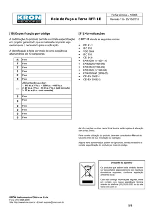 Rele de Fuga a Terra RFT-1E
Ficha técnica – K0066
Revisão 1.0– 25/10/2016
KRON Instrumentos Elétricos Ltda.
Fone: (11) 5525-2000
Site: http://www.kron.com.br - Email: suporte@kron.com.br
5/5
[10] Especificação por código
A codificação do produto permite a correta especificação
em projeto, garantindo que o material comprado seja
exatamente o necessário para a aplicação.
A identificação é feita por meio de uma seqüência
alfanumérica de 13 caracteres:
R Fixo
F Fixo
T Fixo
1 Fixo
E Fixo
0 Fixo
__
Alimentação auxiliar:
1: 115 Vc.a. / Vc.c. – 230Vc.a. – 400 Vc.a.
2: 24 Vc.a. / Vc.c - 48 Vc.a. / Vc.c. (sob consulta)
3: 12 Vc.a./Vc.c. (sob consulta)
0 Fixo
0
Fixo
0 Fixo
0 Fixo
0 Fixo
0 Fixo
[11] Normalizações
O RFT-1E atende as seguintes normas:
• CEI 41-1
• IEC 255
• VDE 0664
• IEC 755
• CEI 64.8
• EN 61008-1 (1999-11)
• EN 62020 (1999-09)
• EN 61543 (1996-09)
• EN 61326-1 (1998-04)
• EN 61326/A1 (1999-05)
• CEI-EN 50081-1
• CEI-EN 50082-2
As informações contidas nesta ficha técnica estão sujeitas à alteração
sem aviso prévio.
Para correta utilização do produto, deve ser consultado o Manual do
Usuário antes de sua instalação ou operação.
Alguns itens apresentados podem ser opcionais, sendo necessária a
correta especificação do produto por meio do código.
Descarte do aparelho
Os produtos que exibem este símbolo devem
ser descartados separadamente dos resíduos
domésticos regulares, conforme legislação
ambiental local.
Caso não consiga informações seguras, entre
em contato com nossa assistência técnica
através do telefone (11) 5525-2027 ou do site
www.kron.com.br.
 