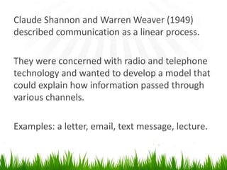 Claude Shannon and Warren Weaver (1949) described communication as a linear process.They were concerned with radio and telephone technology and wanted todevelop a model that could explain how information passed through various channels.Examples: a letter, email, text message, lecture.