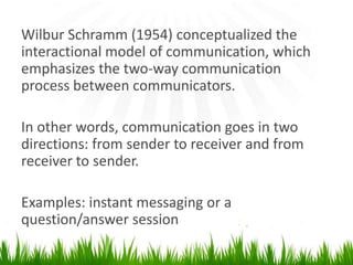 Wilbur Schramm (1954) conceptualized the  interactional modelof communication, which emphasizes the two-waycommunication process betweencommunicators.In other words, communication goes intwo directions: from sender to receiver and from receiver to sender.Examples: instant messaging or a question/answer session