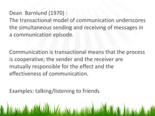 Dean  Barnlund (1970) :The transactional model of communicationunderscores the simultaneous sending andreceiving of messages in a communication episode.Communication is transactional means that the process is cooperative; the sender and thereceiver are mutually responsible for the effect and the effectiveness of communication.Examples: talking/listening to friends