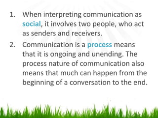 When interpretingcommunication as social, it involves two people, whoact as senders and receivers.Communication is a process means that it isongoing and unending.The process nature of communication also means that much canhappenfrom the beginning of a conversation to the end.