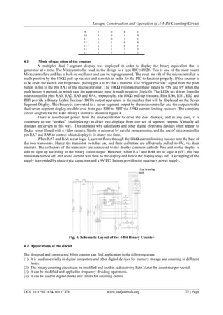 Design, Construction and Operation of A 4-Bit Counting Circuit
DOI: 10.9790/2834-10137378 www.iosrjournals.org 77 | Page
9 1 0 0 1
10 1 0 1 0
11 1 0 1 1
12 1 1 0 0
13 1 1 0 1
14 1 1 1 0
15 1 1 1 1
4.1 Mode of operation of the counter
A multiplex dual 7-segment display was employed in order to display the binary equivalent that is
generated at a time. The Microcontroller used in the design is a type PIC16F628. This is one of the most recent
Microcontrollers and has a built-in oscillator and can be reprogrammed. The reset pin (4) of the microcontroller is
made positive by the 10KΩ pull-up resistor and a switch in order for the PIC to function properly. If the counter is
to be reset, the switch can be pressed, pulling pin 4 to 0V for a moment. The “trigger reaction” signal from the push
button is fed to the pin RA1 of the microcontroller. The 10KΩ resistors pull these inputs to +5V and 0V when the
push button is pressed, in which case the appropriate input is made negative (logic 0). The LEDs are driven from the
microcontroller pins RA0, RA2, RA3 and RA4, respectively, via 10KΩ pull-up resistors. Pins RB0, RB1, RB2 and
RB3 provide a Binary Coded Decimal (BCD) output equivalent to the number that will be displayed on the Seven
Segment Display. This binary is converted to a seven-segment output by the microcontroller and the outputs to the
dual seven segment display are delivered from pins RB0 to RB7 via 330Ω current limiting resistors. The complete
circuit diagram for the 4-Bit Binary Counter is shown in figure 4.
There is insufficient power from the microcontroller to drive the dual displays, and in any case, it is
customary to use “strobes” (multiplexing) to drive two displays from one set of segment outputs. Virtually all
displays are driven in this way. This explains why calculators and other digital electronic devices often appear to
flicker when filmed with a video camera. Strobe is achieved by careful programming, and the use of microcontroller
pin RA7 and RA8 to control which display is lit at any one time.
When RA7 and RA8 are at logic 1, current flows through the 10kΩ current limiting resistor into the base of
the two transistors. Hence the transistor switches on, and their collectors are effectively pulled to 0V, via their
emitters. The collectors of the transistors are connected to the display common cathode Pins and so the display is
able to light up according to the binary coded output. However, when RA7 and RA8 are at logic 0 (0V), the two
transistors turned off, and so no current will flow to the display and hence the display stays off. Decoupling of the
supply is provided by electrolytic capacitors and a 9V PP3 battery provides the necessary power supply.
Fig. 4: Schematic Layout of the 4-Bit Binary Counter
4.2 Applications of the circuit
The designed and constructed 4-bits counter can find application in the following areas:
(1) It is used essentially in digital computers and other digital devices for memory storage and counting in different
bases.
(2) The binary counting circuit can be modified and used in radioactivity Rate Meter for count rate per record.
(3) It can be modified and applied in frequency-dividing operations.
(4) It can be used in digital clocks and timers for counting events.
 