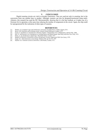 Design, Construction and Operation of A 4-Bit Counting Circuit
DOI: 10.9790/2834-10137378 www.iosrjournals.org 78 | Page
V. CONCLUSION
Digital counting circuits are vital in everyday Electronics. They are used not only in counting, but in the
conversion from one number base to another. Although, counters can also be designed/constructed using multi-
vibrators, this research has used the PIC Microcontroller, showing that it is the best method, as it makes use of a
firmware for its operation, at the same time reducing the number of components in the circuit. Again, the chip could
be reprogrammed for the realization of other types of counters.
REFERENCES
[1]. Menkiti, A.I. Computer Logic and Architecture. University of Calabar Press, Calabar, Nigeria, 2011.
[2]. Bozie, S.M. Electronics and switching circuits. Edward Arnold Publication, London, 1979.
[3]. Givant, S. and Halmos, P. Introduction to Boolean Algebra. Undergraduate Text in Mathematics, Sprinter Pub., 2009.
[4]. Hill, J.F. and Peterson, G.R. Introduction to switching theory and logical design. John Wiley and Sons, New York, 1974.
[5]. Patton, A. An introduction to digital logic. Macmillan Books, London, 1973.
[6]. Mandll, M. Directory of electronics circuits with glossary of terms. Eaglewood Cliffs, New Jersey, 1978.
[7]. Jaegar, R. C. Microelectronics circuit design. McGraw Hill. pp.226-233, 1997
[8]. Haykinl, S.S. Transistor circuits in electronics. Liffer Books, London, 1971.
 