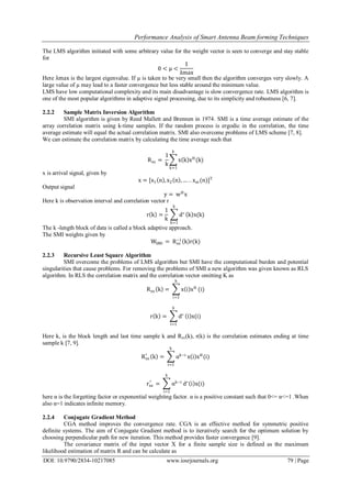 Performance Analysis of Smart Antenna Beam forming Techniques
DOI: 10.9790/2834-10217085 www.iosrjournals.org 79 | Page
The LMS algorithm initiated with some arbitrary value for the weight vector is seen to converge and stay stable
for
0 < μ <
1
λmax
Here λmax is the largest eigenvalue. If µ is taken to be very small then the algorithm converges very slowly. A
large value of µ may lead to a faster convergence but less stable around the minimum value.
LMS have low computational complexity and its main disadvantage is slow convergence rate. LMS algorithm is
one of the most popular algorithms in adaptive signal processing, due to its simplicity and robustness [6, 7].
2.2.2 Sample Matrix Inversion Algorithm
SMI algorithm is given by Reed Mallett and Brennen in 1974. SMI is a time average estimate of the
array correlation matrix using k-time samples. If the random process is ergodic in the correlation, the time
average estimate will equal the actual correlation matrix. SMI also overcome problems of LMS scheme [7, 8].
We can estimate the correlation matrix by calculating the time average such that
Rxx =
1
k
x k xH
(k)
k
k=1
x is arrival signal, given by
x = [x1 n , x2 n , … . . xm (n)]T
Output signal
y = wH
x
Here k is observation interval and correlation vector r
r k =
1
k
d∗
k
k=1
k x(k)
The k -length block of data is called a block adaptive approach.
The SMI weights given by
WSMI = Rxx
−1
k r(k)
2.2.3 Recursive Least Square Algorithm
SMI overcome the problems of LMS algorithm but SMI have the computational burden and potential
singularities that cause problems. For removing the problems of SMI a new algorithm was given known as RLS
algorithm. In RLS the correlation matrix and the correlation vector omitting K as
Rxx k = x i xH
k
i=1
(i)
r k = d∗
k
i=1
i x(i)
Here k, is the block length and last time sample k and Rxx(k), r(k) is the correlation estimates ending at time
sample k [7, 9].
Rxx
^
k = αk−i
k
i=1
x i xH
(i)
rxx
^
= αk−i
k
i=1
d∗
i x(i)
here α is the forgetting factor or exponential weighting factor. α is a positive constant such that 0<= α<=1 .When
also α=1 indicates infinite memory.
2.2.4 Conjugate Gradient Method
CGA method improves the convergence rate. CGA is an effective method for symmetric positive
definite systems. The aim of Conjugate Gradient method is to iteratively search for the optimum solution by
choosing perpendicular path for new iteration. This method provides faster convergence [9].
The covariance matrix of the input vector X for a finite sample size is defined as the maximum
likelihood estimation of matrix R and can be calculate as
 