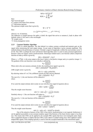 Performance Analysis of Smart Antenna Beam forming Techniques
DOI: 10.9790/2834-10217085 www.iosrjournals.org 80 | Page
R(N)=1/N*∑X.XH
R N =
1
N∗
XXH
Here
X(t)=received signal
wH
=output of the beam form antenna.
(.)H
=Hermetian operator.
The optimum weight vector that is given by
W = R−1
V
Here
V = ejξdsin φ
e2jξdsin φ
… … . ej(k−1)ξdsin φ
where k= no. of antennas.
The difference in length between the paths is dsinθ, the signal that arrives at antenna k, leads in phase with
ξkdsinθ, where ξ=2π/λ and λ is the wavelength.
W=weight vector
V=Array propagation vector.
2.2.5 Constant Modulus Algorithm
CMA is a blind algorithm. The idea behind it to reduce systems overhead and maintain gain on the
signal while minimizing the total output energy. As per name of algorithm it gives constant amplitude. This
method enhances the performance of system. Consider a signal of magnitude α within the received data vector X
[9,10]. The CMA is perhaps the most well-known blind algorithm and it is used in many practical applications
because it does not require carrier synchronization. Dominique Godard used a cost function called a dispersion
function of order p which is given by,
J k = E[( y k p
− Rp)q
Where y = wH
X(k) is the array output at the time k and p is the positive integer and q is a positive integer =1.
The gradient of this cost function is zero whenRp is defined by
Rp=
E[ S k 2p ]
E[ S k p ]
Where s(k) is the zero-memory estimate of y(k). the resulting error signal is given by
e k = y k y k p−2
(Rp y k p
)
LMS weight vector is given by
w(k+1) = w(k)- µx(k)e*(k)
By selecting values of 1 or 2 for p different version of CMA may be obtained.
J k = E[( y k − R1)2
The case of p =1, the cost function will be reduced to
where
R1=
E[ S k 2]
E[ S k ]
If we scale the output estimate s(k) to unity we can write the error signal of equation e(k) as
e k = (y k −
y k
y k
)
Thus the weight vector becomes
w(k+1) = w(k)- µ 1 −
1
y k
y ∗(k)x(k)
Similarly when p = 2 the cost function will reduce to
J k = E[( y k − R1)2
The case of p =1, the cost function will be reduced to
Where
R2=
E[ S k 4]
E[ S k 2]
If we scale the output estimate s(k) to unity we can write the error signal of equation e(k) as
e k = y(k)(1 − y(k) 2
)
Thus the weight vector becomes
w(k+1) = w(k)- µ 1 − y(k) 2
y ∗(k)x(k)
One of the attractive features of the CMA is that carrier synchronization is not required; furthermore it
can be applied successfully to non-constant modulus signal if the Kurtosis of the beam former output is less than
two. This means that CMA can be applied to for example PSK signals that have non-rectangular pulse shape.
This is important because it implies that the CMA is also robust to symbol timing error when applied to pulse-
shaped PSK signals. Pulse shaping typically is used to limit the occupied bandwidth of the transmitted signal.
 