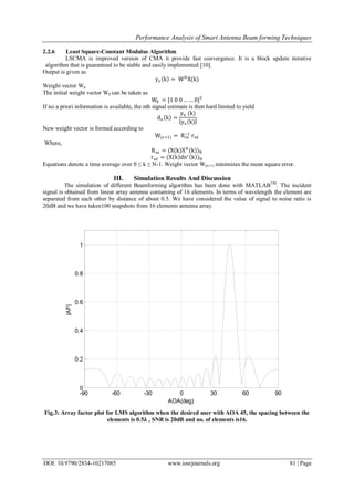 Performance Analysis of Smart Antenna Beam forming Techniques
DOI: 10.9790/2834-10217085 www.iosrjournals.org 81 | Page
2.2.6 Least Square-Constant Modulus Algorithm
LSCMA is improved version of CMA it provide fast convergence. It is a block update iterative
algorithm that is guaranteed to be stable and easily implemented [10].
Output is given as
yn k = WH
X(k)
Weight vector Wn
The initial weight vector W0 can be taken as
W0 = [1 0 0 … … 0]T
If no a priori information is available, the nth signal estimate is then hard limited to yield
dn k =
yn (k)
yn(k)
New weight vector is formed according to
W(n+1) = Rxx
−1
rxd
Where,
Rxx = (X(k)XH
(k))N
rxd = (X k dn∗
k )N
Equations denote a time average over 0 ≤ k ≤ N-1. Weight vector W(n+1) minimizes the mean square error.
III. Simulation Results And Discussion
The simulation of different Beamforming algorithm has been done with MATLABTM
. The incident
signal is obtained from linear array antenna containing of 16 elements. In terms of wavelength the element are
separated from each other by distance of about 0.5. We have considered the value of signal to noise ratio is
20dB and we have taken100 snapshots from 16 elements antenna array.
Fig.3: Array factor plot for LMS algorithm when the desired user with AOA 45, the spacing between the
elements is 0.5𝛌 , SNR is 20dB and no. of elements is16.
-90 -60 -30 0 30 60 90
0
0.2
0.4
0.6
0.8
1
|AF|
AOA(deg)
 
