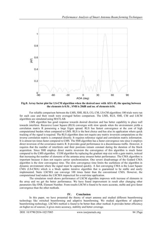 Performance Analysis of Smart Antenna Beam forming Techniques
DOI: 10.9790/2834-10217085 www.iosrjournals.org 84 | Page
Fig.8: Array factor plot for LS-CM algorithm when the desired user with AOA 45, the spacing between
the elements is 0.5𝛌 , SNR is 20dB and no. of elements is16.
For reliable comparison between the LMS, SMI, RLS, CG, CM, LS-CM algorithms 100 trials were run
for each case and their result were averaged before comparison. The LMS, RLS, SMI, CM and LSCM
algorithms are simulated using MATLAB.
LMS algorithm has good response towards desired direction and has better capability to place null
towards interferer. Recursive Least Square (RLS) converges with slow speeds when the environment yields a
correlation matrix R possessing a large Eigen spread. RLS has fastest convergence at the cost of high
computational burden when compared to LMS. RLS is the best choice and has also its application where quick
tracking of the signal is required. The RLS algorithm does not require any matrix inversion computations as the
inverse correlation matrix is computed directly. It requires reference signal and correlation matrix information.
It is almost ten times faster compared to LMS. The SMI algorithm has a faster convergence rate since it employs
direct inversion of the covariance matrix R. It provides good performance in a discontinuous traffic. However, it
requires that the number of interferers and their positions remain constant during the duration of the block
acquisition. Since SMI employs direct matrix inversion the convergence of this algorithm is much faster
compared to the LMS algorithm. CGM algorithm by replacing the gradient step size with a gain matrix, noticed
that increasing the number of elements of the antenna array ensures better performance. The CMA algorithm is
important because it does not require carrier synchronization. One severe disadvantage of the Godard CMA
algorithm is the slow convergence time. The slow convergence time limits the usefulness of the algorithm in
dynamic environment where the signal must be captured quickly. A fast converging CMA is the Least Square
CMA (LS-CMA) which is a block update iterative algorithm that is guaranteed to be stable and easily
implemented. Static LSCMA can converge 100 times faster than the conventional CMA. However, the
computational load makes the LSCMA impractical for a real-time application.
The simulation result shows performance of LSCM algorithm improves with increase of elements in
the array and we get the better performance. We have found improvement in result after changing other
parameters like SNR, Element Number. From results LSCM is found to be more accurate, stable and give faster
convergence than the other methods.
IV. Conclusion
In this paper, we have presented the theory of smart antenna and studied different beamforming
technology like switched beamforming and adaptive beamforming. We studied algorithms of adaptive
beamforming technology. LSCMA method is found to be better than other method. It provides better efficiency
on higher no of sources; it gives more accuracy, stability and better coverage.
-90 -60 -30 0 30 60 90
0
0.2
0.4
0.6
0.8
1
AOA (deg)
|AF|
 