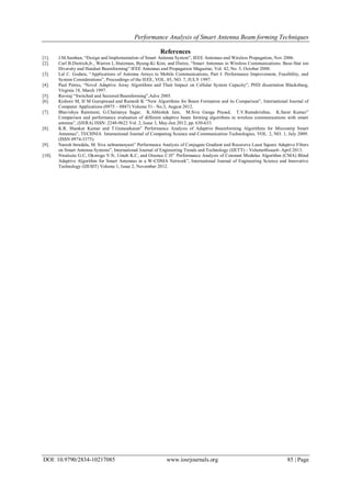 Performance Analysis of Smart Antenna Beam forming Techniques
DOI: 10.9790/2834-10217085 www.iosrjournals.org 85 | Page
References
[1]. J.M.Samhan, “Design and Implementation of Smart Antenna System”, IEEE Antennas and Wireless Propagation, Nov 2006.
[2]. Carl B.Dietrich,Jr., Warren L.Stutzman, Byung-Ki Kim, and Dietze, “Smart Antennas in Wireless Communications: Base-Stat ion
Diversity and Handset Beamforming” lEEE Antennas and Propagation Magazine, Vol. 42, No. 5, October 2000.
[3]. Lal C. Godara, “Applications of Antenna Arrays to Mobile Communications, Part I: Performance Improvement, Feasibility, and
System Considerations”, Proceedings of the IEEE, VOL. 85, NO. 7, JULY 1997.
[4]. Paul Petrus, “Novel Adaptive Array Algorithms and Their Impact on Cellular System Capacity”, PHD dissertation Blacksburg,
Virginia 18, March 1997.
[5]. Raviraj “Switched and Sectored Beamforming”,Adve 2005.
[6]. Kishore M, H M Guruprasad and Ramesh K “New Algorithms for Beam Formation and its Comparison”, International Journal of
Computer Applications (0975 – 8887) Volume 51– No.3, August 2012.
[7]. Bhavishya Ramineni, G.Chaitanya Sagar, K.Abhishek Jain, M.Siva Ganga Prasad, T.V.Ramakrishna, K.Sarat Kumar”
Comparison and performance evaluation of different adaptive beam forming algorithms in wireless communications with smart
antenna”, (IJERA) ISSN: 2248-9622 Vol. 2, Issue 3, May-Jun 2012, pp. 630-633.
[8]. K.R. Shankar Kumar and T.Gunasekaran” Performance Analysis of Adaptive Beamforming Algorithms for Microstrip Smart
Antennas”, TECHNIA International Journal of Computing Science and Communication Technologies, VOL. 2, NO. 1, July 2009.
(ISSN 0974-3375).
[9]. Naresh birudala, M. Siva subramanyam” Performance Analysis of Conjugate Gradient and Recursive Least Square Adaptive Filters
on Smart Antenna Systems”, International Journal of Engineering Trends and Technology (IJETT) - Volume4Issue4- April 2013.
[10]. Nwalozie G.C, Okorogu V.N, Umeh K.C, and Oraetue C.D” Performance Analysis of Constant Modulus Algorithm (CMA) Blind
Adaptive Algorithm for Smart Antennas in a W-CDMA Network”, International Journal of Engineering Science and Innovative
Technology (IJESIT) Volume 1, Issue 2, November 2012.
 