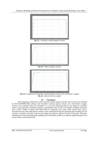 Dynamic Modeling of Flyback Switching Power Supplies Using Graph Modeling: Case Study …
DOI: 10.9790/1676-10337787 www.iosrjournals.org 86 | Page
Fig. 23: Controller’s desired angular velocity
Fig. 24: Motor’s angular velocity
Fig. 25: Comparison of Controller’s desired angular velocity wave with Motor’s angular
Fig. 26: velocity wave on a graph.
VI. Conclusion
After designing a flyback DC-to-DC converter and the related controller, the converter was simulated
by MATLAB/SIMULINK software and Controller’s desired angular velocity wave with Motor’s angular
velocity were compared. Since this simulation is a very time-consuming process, any change in controller,
motor, or converter and re-simulation requires a considerable waste of time. For example, doing this simulation
with a DELL CORE i3 laptop with 2GB RAM in continuous time mode, takes several hours and in
discontinuous time mode takes about 8 minutes; while simulation through the proposed graph modeling for this
converter, controller and motor with the same laptop and software requires less than 10 seconds. Therefore,
modeling the converter through graph modeling and its simulation, enable us to study the applied changes in the
system within a much shorter time.
 