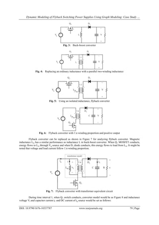 Dynamic Modeling of Flyback Switching Power Supplies Using Graph Modeling: Case Study …
DOI: 10.9790/1676-10337787 www.iosrjournals.org 79 | Page
Fig. 3: Buck-boost converter
Fig. 4: Replacing an ordinary inductance with a parallel two-winding inductance
Fig. 5: Using an isolated inductance, flyback converter
Fig. 6: Flyback converter with 1:n winding proportion and positive output
Flyback converter can be replaced as shown in Figure 7 for analyzing flyback converter. Magnetic
inductance Lm has a similar performance as inductance L in buck-boost converter. When Q1 MOSFET conducts,
energy flows to Lm through Vg source and when D1 diode conducts, this energy flows to load from Lm. It might be
noted that voltage and load current follow 1:n winding proportion.
Fig. 7: Flyback converter with transformer equivalent circuit
During time interval 1, when Q1 switch conducts, converter model would be as Figure 8 and inductance
voltage VI and capacitor current iC and DC current of ig source would be set as follows:
 