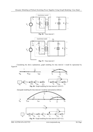 Dynamic Modeling of Flyback Switching Power Supplies Using Graph Modeling: Case Study …
DOI: 10.9790/1676-10337787 www.iosrjournals.org 84 | Page
Fig. 16: Time interval 1
Fig. 17: Time interval 2
Considering the above explanations, graph modeling for time interval 1 would be represented by
Figure18:
Fig. 18: Graph modeling for time interval 1 (D=0.7)
And graph modeling for time interval 2 would be represented as follows:
Fig. 19: Graph modeling for time interval 2 (D=0.3)
 