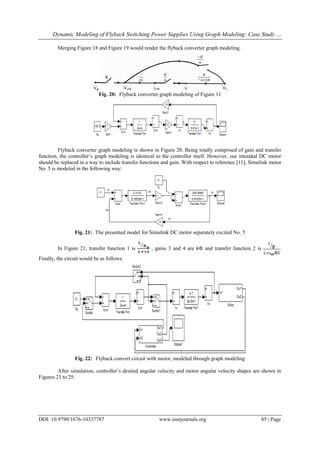 Dynamic Modeling of Flyback Switching Power Supplies Using Graph Modeling: Case Study …
DOI: 10.9790/1676-10337787 www.iosrjournals.org 85 | Page
Merging Figure 18 and Figure 19 would render the flyback converter graph modeling.
Fig. 20: Flyback converter graph modeling of Figure 11
Flyback converter graph modeling is shown in Figure 20. Being totally comprised of gain and transfer
function, the controller’s graph modeling is identical to the controller itself. However, our intended DC motor
should be replaced in a way to include transfer functions and gain. With respect to reference [11], Simulink motor
No. 5 is modeled in the following way:
Fig. 21: The presented model for Simulink DC motor separately excited No. 5
In Figure 21, transfer function 1 is , gains 3 and 4 are k and transfer function 2 is .
Finally, the circuit would be as follows:
Fig. 22: Flyback convert circuit with motor, modeled through graph modeling
After simulation, controller’s desired angular velocity and motor angular velocity shapes are shown in
Figures 23 to 25:
 