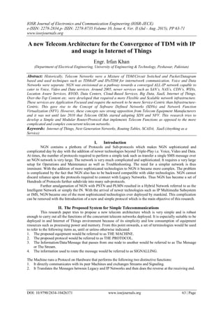 IOSR Journal of Electronics and Communication Engineering (IOSR-JECE)
e-ISSN: 2278-2834,p- ISSN: 2278-8735.Volume 10, Issue 4, Ver. II (Jul - Aug .2015), PP 63-71
www.iosrjournals.org
DOI: 10.9790/2834-10426371 www.iosrjournals.org 63 | Page
A new Telecom Architecture for the Convergence of TDM with IP
and usage in Internet of Things
Engr. Irfan Khan
(Department of Electrical Engineering, University of Engineering & Technology, Peshawar, Pakistan)
Abstract: Historically, Telecom Networks were a Mixture of TDM/Circuit Switched and Packet/Datagram
based and used techniques such as TDMoIP and IPoTDM for internetwork communication. Voice and Data
Networks were separate. NGN was envisioned as a pathway towards a converged ALL-IP network capable to
cater to Voice, Video and Data services. Around 2005, newer services such as SAN’s, NAS’s, CDN’s, WSNs,
Location Aware Services, BYOD, Data Centers, Cloud-Based Services, Big Data, XaaS, Internet of Things,
Over-the-Top Content etc. were developed that required a more Flexible and Scalable network infrastructure.
These services are Application Focused and require the network to be more Service-Centric than Infrastructure-
Centric. This gave rise to the Concept of Software Defined Networks (SDNs) and Network Function
Virtualization (NFV). However, these concepts saw strong opposition from Telecom Equipment Manufacturers
and it was not until late 2010 that Telecom OEMs started adopting SDN and NFV. This research tries to
develop a Simple and Modular Router/Protocol that implements Telecom Functions as opposed to the more
complicated and complex concurrent telecom networks.
Keywords: Internet of Things, Next Generation Networks, Routing Tables, SCADA, XaaS (Anything as a
Service)
I. Introduction
NGN contains a plethora of Protocols and Sub-protocols which makes NGN sophisticated and
complicated day by day with the addition of newer technologies beyond Triple-Play i.e. Voice, Video and Data.
At times, the number of protocols required to perform a simple task such as transfer a single SMS message over
an NGN network is very large. The network is very much complicated and sophisticated. It requires a very large
setup for Operations and Maintenance as well as Troubleshooting. The need for a simpler network is thus
imminent. With the addition of more sophisticated technologies to NGN it became more complex. The problem
is complicated by the fact that NGN also has to be backward compatible with older technologies. NGN cannot
discard reliance upon the protocols required to connect with Legacy Networks. Thus NGN has become a set of
Hundreds of Protocols further subdivide into many sub-protocols.
Further amalgamation of NGN with PSTN and PLMN resulted in a Hybrid Network referred to as the
Intelligent Network or simply the IN. With the arrival of newer technologies such as IP Multimedia Subsystem
or IMS, NGN became one of the most sophisticated technologies ever deployed by mankind. This complication
can be removed with the Introduction of a new and simple protocol which is the main objective of this research.
II. The Proposed System for Simple Telecommunications
This research paper tries to propose a new telecom architecture which is very simple and is robust
enough to carry out all the functions of the concurrent telecom networks deployed. It is especially suitable to be
deployed in and Internet of Things environment because of its simplicity and low consumption of equipment
resources such as processing power and memory. From this point onwards, a set of terminologies would be used
to refer to the following items as, until or unless otherwise indicated:
1. The proposed equipment would be referred to as THE MACHINE.
2. The proposed protocol would be referred to as THE PROTOCOL.
3. The Information/Data/Message that passes from one node to another would be referred to as The Message
or The Stream.
4. The information used to route the message would be referred to as SIGNALLING.
The Machine runs a Protocol on Hardware that performs the following two distinctive functions:
1. It directly communicates with its peer Machines and exchanges Streams and Signaling.
2. It Translates the Messages between Legacy and IP Networks and then does the reverse at the receiving end.
 