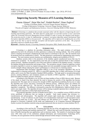 IOSR Journal of Computer Engineering (IOSR-JCE)
e-ISSN: 2278-0661, p- ISSN: 2278-8727Volume 10, Issue 4 (Mar. - Apr. 2013), PP 55-62
www.iosrjournals.org
www.iosrjournals.org 55 | Page
Improving Security Measures of E-Learning Database
Osama Almasri1
, Hajar Mat Jani2
, Zaidah Ibrahim3
, Omar Zughoul1
1
(College of Graduate Studies, Universiti Tenaga Nasional, Malaysia)
2
(College of Information Technology, Universiti Tenaga Nasional, Malaysia)
3
(Faculty of Computer and Mathematical Sciences, Universiti Teknologi MARA (UiTM), Malaysia)
Abstract : E-learning is a platform that provides materials online with the objective of improving the users’
teaching and learning experience. The main objective of this paper is to provide security to users’ passwords
within the E-learning Password Management System (EPMS) in order to protect the database from hackers.
The protection process is done by implementing a symmetric encryption algorithm named International Data
Encryption Algorithm (IDEA) on the passwords. The algorithm will be improved by modifying the size of the
same secret key that is used in both the encryption and decryption operations of the data. The proposed
algorithm is known as Double-Secure IDEA.
Keywords – Database Security, E-Learning, Symmetric Encryption, IDEA, Double-Secure IDEA
I. INTRODUCTION
E-Learning is a platform for providing information online. The rapid evolution of web-based
application has led to the utilization of online operations to enhance the learning methods. One of the methods
used in e-learning environment is displaying the marks sheets or certificates to the user. But, the materials must
be protected from any modification or piracy. The data protection is performed by implementing some security
measures. The most common security measures are confidentiality, integrity and availability (CIA) [1].
Database security refers to the protection of the database against unauthorized access that may be
intentional or accidental. So, the organizations must take into account the potential threats to their computer
system seriously. Database encryption is one of the most effective methods of the database security. It protects
the database during the transmission and storage of data. The encryption concept is based on applying a certain
encryption algorithm to convert an original message (plain-text) into unreadable message (cipher-text) [2]. The
security strength without reducing the system’s performance is a critical issue in e-learning systems.
International Data Encryption Algorithm (IDEA) is one of the encryption algorithms that can be
implemented in e-learning systems [3]. IDEA is a post-DES algorithm that is widely used because of its high
safety, and it covers the Data Encryption Standard (DES) problems. The high speed in encryption/decryption
process, resisting difference, and correlation analysis are benefits of IDEA algorithm. It operates on 64-bit
plain-text/cipher-text blocks and uses 128-bit key.
According to Alex Biryukov et al. [4], there are large numbers of keys in IDEA that are weak. Because
of the attack in round 6 has been detected, the need to increase the security of the algorithm has become
paramount [4]. This paper aims to increase the strength of IDEA algorithm by modifying the key-size to make
the algorithm more secure, and hence, increasing the diffusion process. Diffusion means one arbitrary bit
influences all the cipher-text [5]. The key-size is increased from 128 bits to 512 bits. It increases the
algorithm’s complexity. The diffusion is increased by using four MA (Multiplicative Additive) blocks that are
used in one single round. The algorithm divisions will be running in parallel operation that is suitable for real-
time applications especially in online high-speed networks [6].
The proposed algorithm is known as Double-Secure IDEA. It is a modified version of IDEA with four
64-bit sub-blocks of plain-text that are running in parallel. Each round contains four divisions i.e.,
transformation and sub-encryption. The algorithm still contains eight rounds plus a half-round for output
transformation. It uses 24 sub-keys in each round, 16 in transformation round and 8 in sub-encryption round.
The final half round uses 16 keys. The total sub-keys are 208 sub-keys in 8+1 rounds. The algorithm is
designed in Electronic Codebook (ECB) mode and implemented in an E-learning Password Management
System to protect the database materials using encrypted passwords that are stored in a certain database file [7].
II. E-LEARNING
According to Alwi and Fan [8], “e-learning describes the use of the web applications and technologies
for improving the learning and teaching experience [8]”. Eklund, Kay and Lynch [9] describe e-learning as a
form of flexible learning that uses applications such as electronic media. The maturity of e-learning has begun
since 1983 when most of the institutions adopted Information and Communication Technology (ICT).
Currently, the next-generation web has started through advanced website design to streaming media.
 