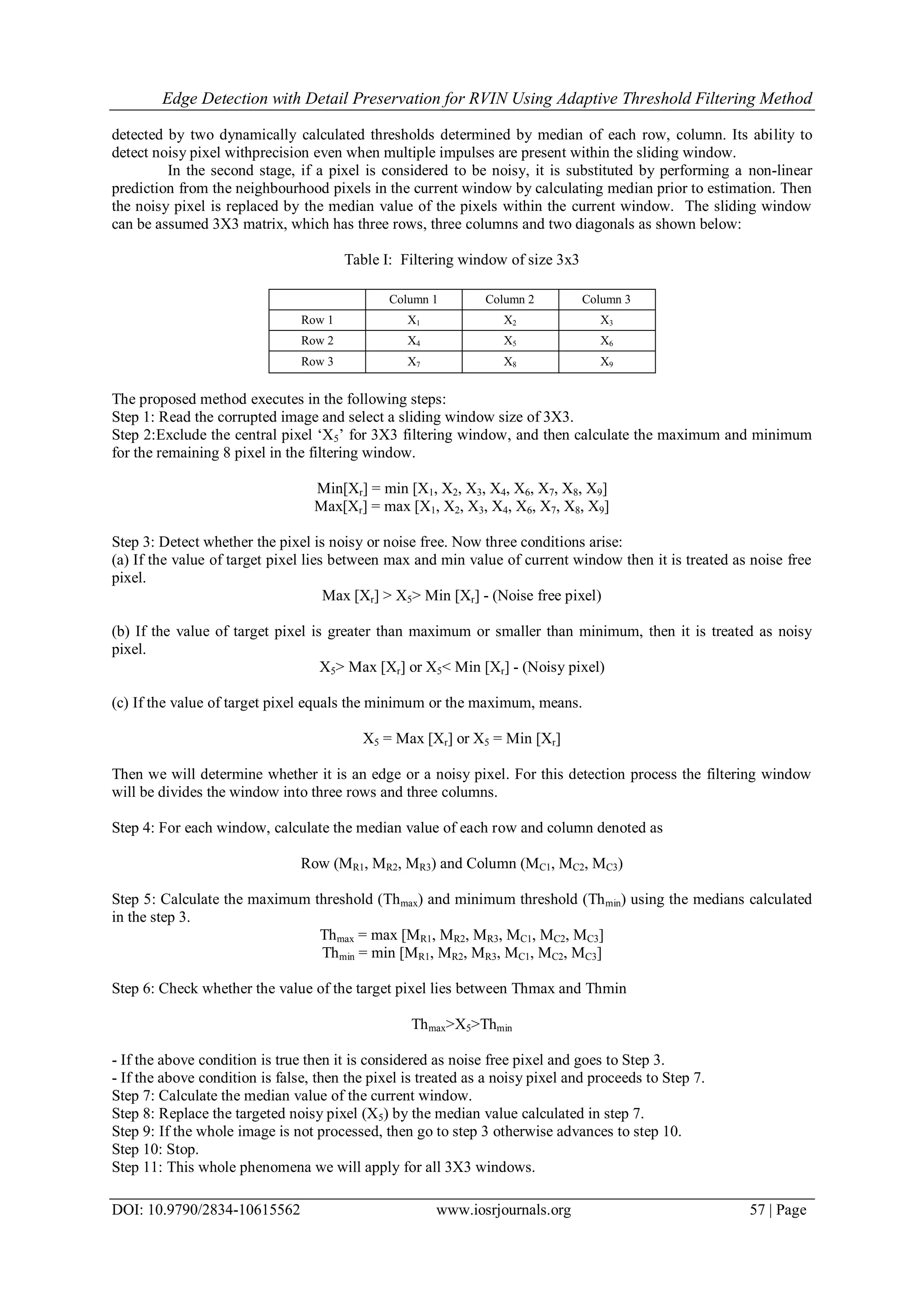 Edge Detection with Detail Preservation for RVIN Using Adaptive Threshold Filtering Method
DOI: 10.9790/2834-10615562 www.iosrjournals.org 57 | Page
detected by two dynamically calculated thresholds determined by median of each row, column. Its ability to
detect noisy pixel withprecision even when multiple impulses are present within the sliding window.
In the second stage, if a pixel is considered to be noisy, it is substituted by performing a non-linear
prediction from the neighbourhood pixels in the current window by calculating median prior to estimation. Then
the noisy pixel is replaced by the median value of the pixels within the current window. The sliding window
can be assumed 3X3 matrix, which has three rows, three columns and two diagonals as shown below:
Table I: Filtering window of size 3x3
The proposed method executes in the following steps:
Step 1: Read the corrupted image and select a sliding window size of 3X3.
Step 2:Exclude the central pixel „X5‟ for 3X3 filtering window, and then calculate the maximum and minimum
for the remaining 8 pixel in the filtering window.
Min[Xr] = min [X1, X2, X3, X4, X6, X7, X8, X9]
Max[Xr] = max [X1, X2, X3, X4, X6, X7, X8, X9]
Step 3: Detect whether the pixel is noisy or noise free. Now three conditions arise:
(a) If the value of target pixel lies between max and min value of current window then it is treated as noise free
pixel.
Max [Xr] > X5> Min [Xr] - (Noise free pixel)
(b) If the value of target pixel is greater than maximum or smaller than minimum, then it is treated as noisy
pixel.
X5> Max [Xr] or X5< Min [Xr] - (Noisy pixel)
(c) If the value of target pixel equals the minimum or the maximum, means.
X5 = Max [Xr] or X5 = Min [Xr]
Then we will determine whether it is an edge or a noisy pixel. For this detection process the filtering window
will be divides the window into three rows and three columns.
Step 4: For each window, calculate the median value of each row and column denoted as
Row (MR1, MR2, MR3) and Column (MC1, MC2, MC3)
Step 5: Calculate the maximum threshold (Thmax) and minimum threshold (Thmin) using the medians calculated
in the step 3.
Thmax = max [MR1, MR2, MR3, MC1, MC2, MC3]
Thmin = min [MR1, MR2, MR3, MC1, MC2, MC3]
Step 6: Check whether the value of the target pixel lies between Thmax and Thmin
Thmax>X5>Thmin
- If the above condition is true then it is considered as noise free pixel and goes to Step 3.
- If the above condition is false, then the pixel is treated as a noisy pixel and proceeds to Step 7.
Step 7: Calculate the median value of the current window.
Step 8: Replace the targeted noisy pixel (X5) by the median value calculated in step 7.
Step 9: If the whole image is not processed, then go to step 3 otherwise advances to step 10.
Step 10: Stop.
Step 11: This whole phenomena we will apply for all 3X3 windows.
Column 1 Column 2 Column 3
Row 1 X1 X2 X3
Row 2 X4 X5 X6
Row 3 X7 X8 X9
 
