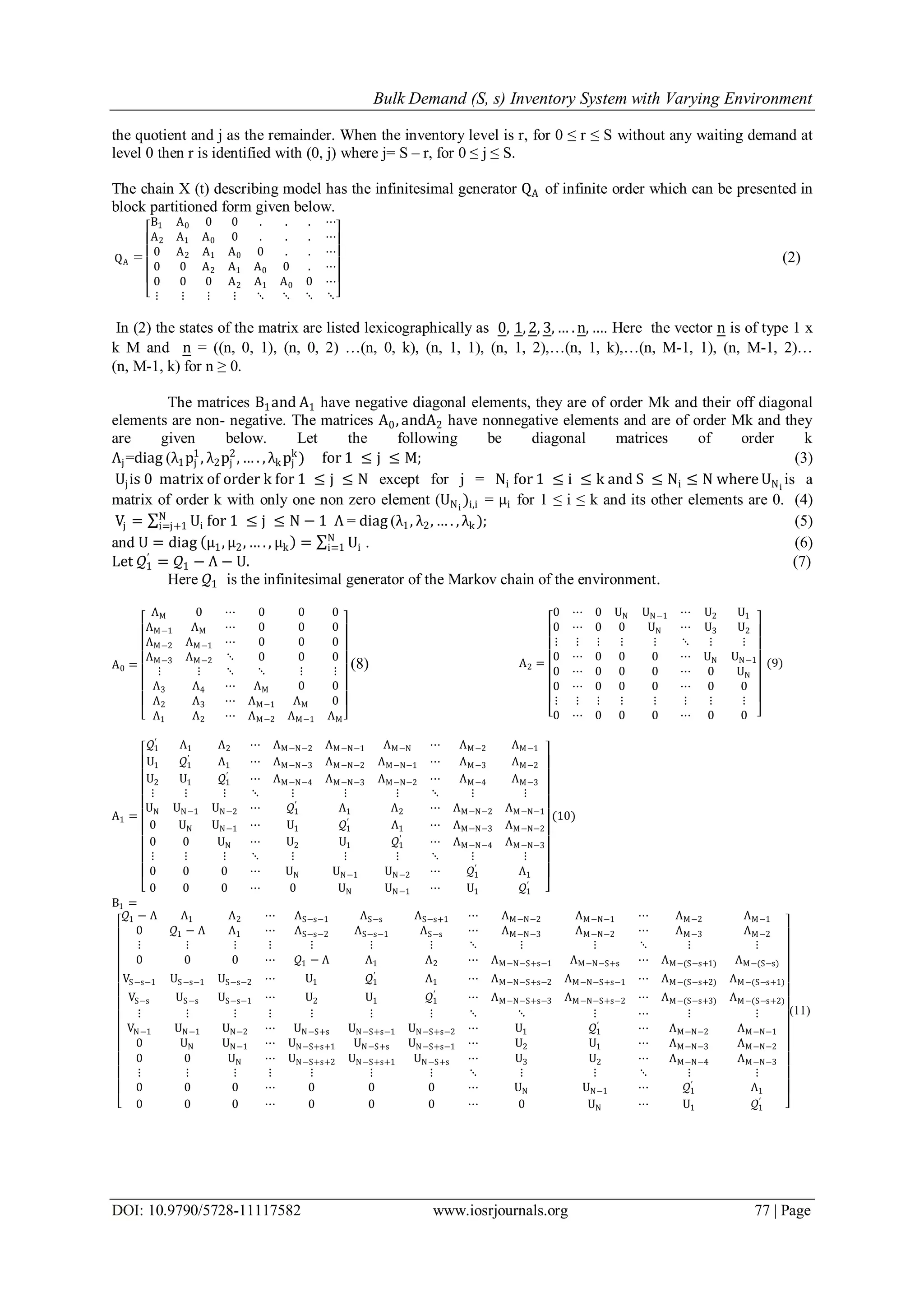Bulk Demand (S, s) Inventory System with Varying Environment
DOI: 10.9790/5728-11117582 www.iosrjournals.org 77 | Page
the quotient and j as the remainder. When the inventory level is r, for 0 ≤ r ≤ S without any waiting demand at
level 0 then r is identified with (0, j) where j= S – r, for 0 ≤ j ≤ S.
The chain X (t) describing model has the infinitesimal generator QA of infinite order which can be presented in
block partitioned form given below.
QA =
B1 A0 0 0 . . . ⋯
A2 A1 A0 0 . . . ⋯
0 A2 A1 A0 0 . . ⋯
0 0 A2 A1 A0 0 . ⋯
0 0 0 A2 A1 A0 0 ⋯
⋮ ⋮ ⋮ ⋮ ⋱ ⋱ ⋱ ⋱
(2)
In (2) the states of the matrix are listed lexicographically as 0, 1, 2, 3, … . n, …. Here the vector n is of type 1 x
k M and n = ((n, 0, 1), (n, 0, 2) …(n, 0, k), (n, 1, 1), (n, 1, 2),…(n, 1, k),…(n, M-1, 1), (n, M-1, 2)…
(n, M-1, k) for n ≥ 0.
The matrices B1and A1 have negative diagonal elements, they are of order Mk and their off diagonal
elements are non- negative. The matrices A0, andA2 have nonnegative elements and are of order Mk and they
are given below. Let the following be diagonal matrices of order k
Λj=diag (λ1pj
1
, λ2pj
2
, … . , λk pj
k
) for 1 ≤ j ≤ M; (3)
Ujis 0 matrix of order k for 1 ≤ j ≤ N except for j = Ni for 1 ≤ i ≤ k and S ≤ Ni ≤ N where UNi
is a
matrix of order k with only one non zero element (UNi
)i,i = μi for 1 ≤ i ≤ k and its other elements are 0. (4)
Vj = Ui
N
i=j+1 for 1 ≤ j ≤ N − 1 Λ = diag (λ1, λ2, … . , λk ); (5)
and U = diag μ1, μ2, … . , μk = Ui
N
i=1 . (6)
Let 𝒬1
′
= 𝒬1 − Λ − U. (7)
Here 𝒬1 is the infinitesimal generator of the Markov chain of the environment.
A0 =
ΛM 0 ⋯ 0 0 0
ΛM−1 ΛM ⋯ 0 0 0
ΛM−2 ΛM−1 ⋯ 0 0 0
ΛM−3 ΛM−2 ⋱ 0 0 0
⋮ ⋮ ⋱ ⋱ ⋮ ⋮
Λ3 Λ4 ⋯ ΛM 0 0
Λ2 Λ3 ⋯ ΛM−1 ΛM 0
Λ1 Λ2 ⋯ ΛM−2 ΛM−1 ΛM
(8) A2 =
0 ⋯ 0 UN UN−1 ⋯ U2 U1
0 ⋯ 0 0 UN ⋯ U3 U2
⋮ ⋮ ⋮ ⋮ ⋮ ⋱ ⋮ ⋮
0 ⋯ 0 0 0 ⋯ UN UN−1
0 ⋯ 0 0 0 ⋯ 0 UN
0 ⋯ 0 0 0 ⋯ 0 0
⋮ ⋮ ⋮ ⋮ ⋮ ⋮ ⋮ ⋮
0 ⋯ 0 0 0 ⋯ 0 0
(9)
A1 =
𝒬1
′
Λ1 Λ2 ⋯ ΛM−N−2 ΛM−N−1 ΛM−N ⋯ ΛM−2 ΛM−1
U1 𝒬1
′
Λ1 ⋯ ΛM−N−3 ΛM−N−2 ΛM−N−1 ⋯ ΛM−3 ΛM−2
U2 U1 𝒬1
′
⋯ ΛM−N−4 ΛM−N−3 ΛM−N−2 ⋯ ΛM−4 ΛM−3
⋮ ⋮ ⋮ ⋱ ⋮ ⋮ ⋮ ⋱ ⋮ ⋮
UN UN−1 UN−2 ⋯ 𝒬1
′
Λ1 Λ2 ⋯ ΛM−N−2 ΛM−N−1
0 UN UN−1 ⋯ U1 𝒬1
′
Λ1 ⋯ ΛM−N−3 ΛM−N−2
0 0 UN ⋯ U2 U1 𝒬1
′
⋯ ΛM−N−4 ΛM−N−3
⋮ ⋮ ⋮ ⋱ ⋮ ⋮ ⋮ ⋱ ⋮ ⋮
0 0 0 ⋯ UN UN−1 UN−2 ⋯ 𝒬1
′
Λ1
0 0 0 ⋯ 0 UN UN−1 ⋯ U1 𝒬1
′
(10)
B1 =
𝒬1 − Λ Λ1 Λ2 ⋯ ΛS−s−1 ΛS−s ΛS−s+1 ⋯ ΛM−N−2 ΛM−N−1 ⋯ ΛM−2 ΛM−1
0 𝒬1 − Λ Λ1 ⋯ ΛS−s−2 ΛS−s−1 ΛS−s ⋯ ΛM−N−3 ΛM−N−2 ⋯ ΛM−3 ΛM−2
⋮ ⋮ ⋮ ⋮ ⋮ ⋮ ⋮ ⋱ ⋮ ⋮ ⋱ ⋮ ⋮
0 0 0 ⋯ 𝒬1 − Λ Λ1 Λ2 ⋯ ΛM−N−S+s−1 ΛM−N−S+s ⋯ ΛM−(S−s+1) ΛM−(S−s)
VS−s−1 US−s−1 US−s−2 ⋯ U1 𝒬1
′
Λ1 ⋯ ΛM−N−S+s−2 ΛM−N−S+s−1 ⋯ ΛM−(S−s+2) ΛM−(S−s+1)
VS−s US−s US−s−1 ⋯ U2 U1 𝒬1
′
⋯ ΛM−N−S+s−3 ΛM−N−S+s−2 ⋯ ΛM−(S−s+3) ΛM−(S−s+2)
⋮ ⋮ ⋮ ⋮ ⋮ ⋮ ⋮ ⋱ ⋱ ⋮ ⋯ ⋮ ⋮
VN−1 UN−1 UN−2 ⋯ UN−S+s UN−S+s−1 UN−S+s−2 ⋯ U1 𝒬1
′
⋯ ΛM−N−2 ΛM−N−1
0 UN UN−1 ⋯ UN−S+s+1 UN−S+s UN−S+s−1 ⋯ U2 U1 ⋯ ΛM−N−3 ΛM−N−2
0 0 UN ⋯ UN−S+s+2 UN−S+s+1 UN−S+s ⋯ U3 U2 ⋯ ΛM−N−4 ΛM−N−3
⋮ ⋮ ⋮ ⋮ ⋮ ⋮ ⋮ ⋱ ⋮ ⋮ ⋱ ⋮ ⋮
0 0 0 ⋯ 0 0 0 ⋯ UN UN−1 ⋯ 𝒬1
′
Λ1
0 0 0 ⋯ 0 0 0 ⋯ 0 UN ⋯ U1 𝒬1
′
(11)
 