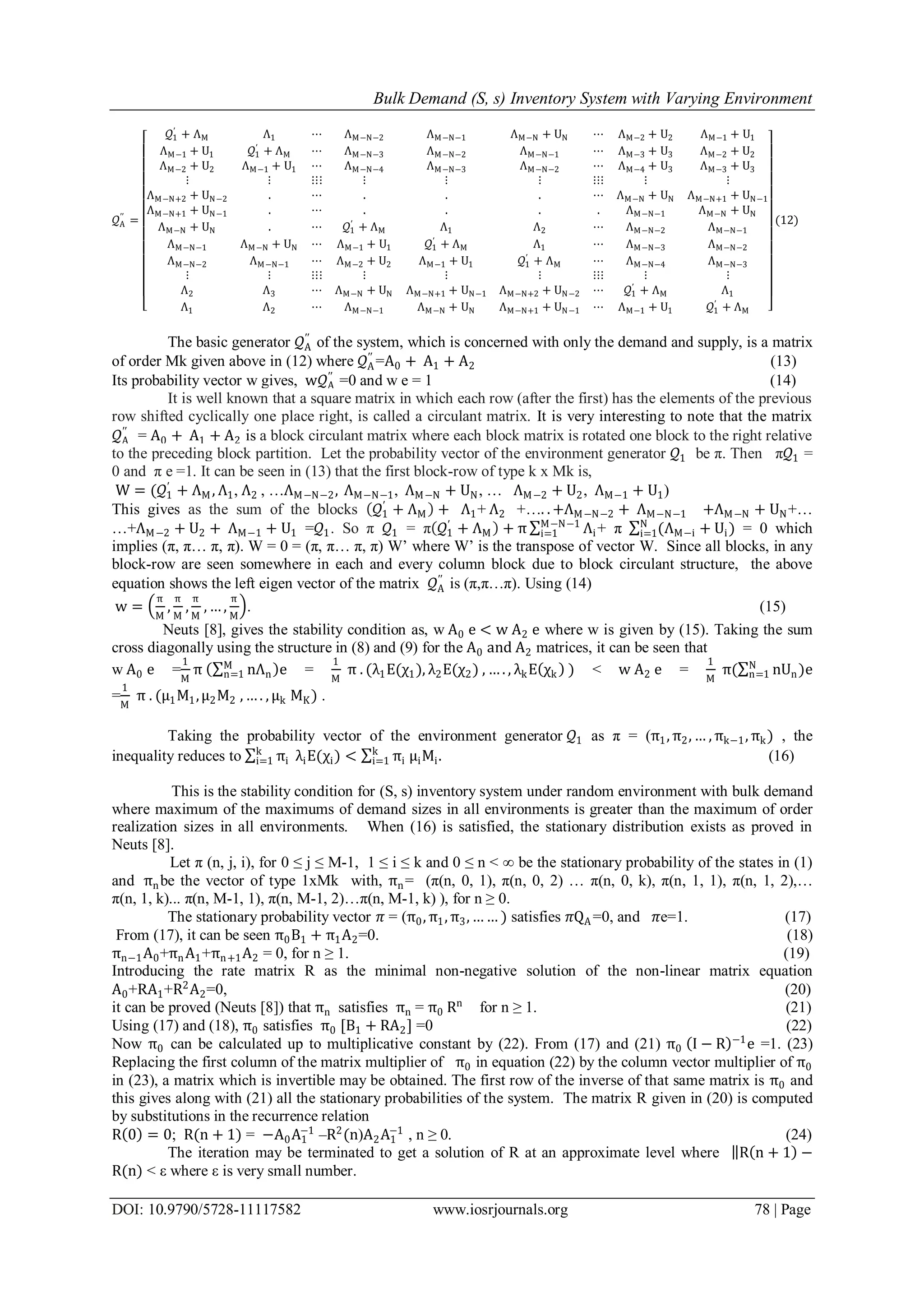 Bulk Demand (S, s) Inventory System with Varying Environment
DOI: 10.9790/5728-11117582 www.iosrjournals.org 78 | Page
𝒬A
′′
=
𝒬1
′
+ ΛM Λ1 ⋯ ΛM−N−2 ΛM−N−1 ΛM−N + UN ⋯ ΛM−2 + U2 ΛM−1 + U1
ΛM−1 + U1 𝒬1
′
+ ΛM ⋯ ΛM−N−3 ΛM−N−2 ΛM−N−1 ⋯ ΛM−3 + U3 ΛM−2 + U2
ΛM−2 + U2 ΛM−1 + U1 ⋯ ΛM−N−4 ΛM−N−3 ΛM−N−2 ⋯ ΛM−4 + U3 ΛM−3 + U3
⋮ ⋮ ⋮⋮⋮ ⋮ ⋮ ⋮ ⋮⋮⋮ ⋮ ⋮
ΛM−N+2 + UN−2 . ⋯ . . . ⋯ ΛM−N + UN ΛM−N+1 + UN−1
ΛM−N+1 + UN−1 . ⋯ . . . . ΛM−N−1 ΛM−N + UN
ΛM−N + UN . ⋯ 𝒬1
′
+ ΛM Λ1 Λ2 ⋯ ΛM−N−2 ΛM−N−1
ΛM−N−1 ΛM−N + UN ⋯ ΛM−1 + U1 𝒬1
′
+ ΛM Λ1 ⋯ ΛM−N−3 ΛM−N−2
ΛM−N−2 ΛM−N−1 ⋯ ΛM−2 + U2 ΛM−1 + U1 𝒬1
′
+ ΛM ⋯ ΛM−N−4 ΛM−N−3
⋮ ⋮ ⋮⋮⋮ ⋮ ⋮ ⋮ ⋮⋮⋮ ⋮ ⋮
Λ2 Λ3 ⋯ ΛM−N + UN ΛM−N+1 + UN−1 ΛM−N+2 + UN−2 ⋯ 𝒬1
′
+ ΛM Λ1
Λ1 Λ2 ⋯ ΛM−N−1 ΛM−N + UN ΛM−N+1 + UN−1 ⋯ ΛM−1 + U1 𝒬1
′
+ ΛM
(12)
The basic generator 𝒬A
′′
of the system, which is concerned with only the demand and supply, is a matrix
of order Mk given above in (12) where 𝒬A
′′
=A0 + A1 + A2 (13)
Its probability vector w gives, w𝒬A
′′
=0 and w e = 1 (14)
It is well known that a square matrix in which each row (after the first) has the elements of the previous
row shifted cyclically one place right, is called a circulant matrix. It is very interesting to note that the matrix
𝒬A
′′
= A0 + A1 + A2 is a block circulant matrix where each block matrix is rotated one block to the right relative
to the preceding block partition. Let the probability vector of the environment generator 𝒬1 be π. Then π𝒬1 =
0 and π e =1. It can be seen in (13) that the first block-row of type k x Mk is,
W = (𝒬1
′
+ ΛM , Λ1, Λ2 , …ΛM−N−2, ΛM−N−1, ΛM−N + UN, … ΛM−2 + U2, ΛM−1 + U1)
This gives as the sum of the blocks 𝒬1
′
+ ΛM + Λ1+ Λ2 +…. . +ΛM−N−2 + ΛM−N−1 +ΛM−N + UN+…
…+ΛM−2 + U2 + ΛM−1 + U1 =𝒬1. So π 𝒬1 = π 𝒬1
′
+ ΛM + π Λi
M−N−1
i=1 + π (ΛM−i + Ui)N
i=1 = 0 which
implies (π, π… π, π). W = 0 = (π, π… π, π) W’ where W’ is the transpose of vector W. Since all blocks, in any
block-row are seen somewhere in each and every column block due to block circulant structure, the above
equation shows the left eigen vector of the matrix 𝒬A
′′
is (π,π…π). Using (14)
w =
π
M
,
π
M
,
π
M
, … ,
π
M
. (15)
Neuts [8], gives the stability condition as, w A0 e < w A2 e where w is given by (15). Taking the sum
cross diagonally using the structure in (8) and (9) for the A0 and A2 matrices, it can be seen that
w A0 e =
1
M
π nΛn
M
n=1 e =
1
M
π . (λ1E(χ1), λ2E(χ2) , … . , λkE χk ) < w A2 e =
1
M
π( nUn)eN
n=1
=
1
M
π . (μ1M1,μ2M2 , … . , μk MK) .
Taking the probability vector of the environment generator 𝒬1 as π = (π1, π2, … , πk−1, πk) , the
inequality reduces to πi
k
i=1 λiE(χi) < πi μiMi
k
i=1 . (16)
This is the stability condition for (S, s) inventory system under random environment with bulk demand
where maximum of the maximums of demand sizes in all environments is greater than the maximum of order
realization sizes in all environments. When (16) is satisfied, the stationary distribution exists as proved in
Neuts [8].
Let π (n, j, i), for 0 ≤ j ≤ M-1, 1 ≤ i ≤ k and 0 ≤ n < ∞ be the stationary probability of the states in (1)
and πnbe the vector of type 1xMk with, πn= (π(n, 0, 1), π(n, 0, 2) … π(n, 0, k), π(n, 1, 1), π(n, 1, 2),…
π(n, 1, k)... π(n, M-1, 1), π(n, M-1, 2)…π(n, M-1, k) ), for n ≥ 0.
The stationary probability vector 𝜋 = (π0, π1, π3, … … ) satisfies 𝜋QA =0, and 𝜋e=1. (17)
From (17), it can be seen π0B1 + π1A2=0. (18)
πn−1A0+πnA1+πn+1A2 = 0, for n ≥ 1. (19)
Introducing the rate matrix R as the minimal non-negative solution of the non-linear matrix equation
A0+RA1+R2
A2=0, (20)
it can be proved (Neuts [8]) that πn satisfies πn = π0 Rn
for n ≥ 1. (21)
Using (17) and (18), π0 satisfies π0 [B1 + RA2] =0 (22)
Now π0 can be calculated up to multiplicative constant by (22). From (17) and (21) π0 I − R −1
e =1. (23)
Replacing the first column of the matrix multiplier of π0 in equation (22) by the column vector multiplier of π0
in (23), a matrix which is invertible may be obtained. The first row of the inverse of that same matrix is π0 and
this gives along with (21) all the stationary probabilities of the system. The matrix R given in (20) is computed
by substitutions in the recurrence relation
R 0 = 0; R(n + 1) = −A0A1
−1
–R2
(n)A2A1
−1
, n ≥ 0. (24)
The iteration may be terminated to get a solution of R at an approximate level where R n + 1 −
R(n) < ε where ε is very small number.
 