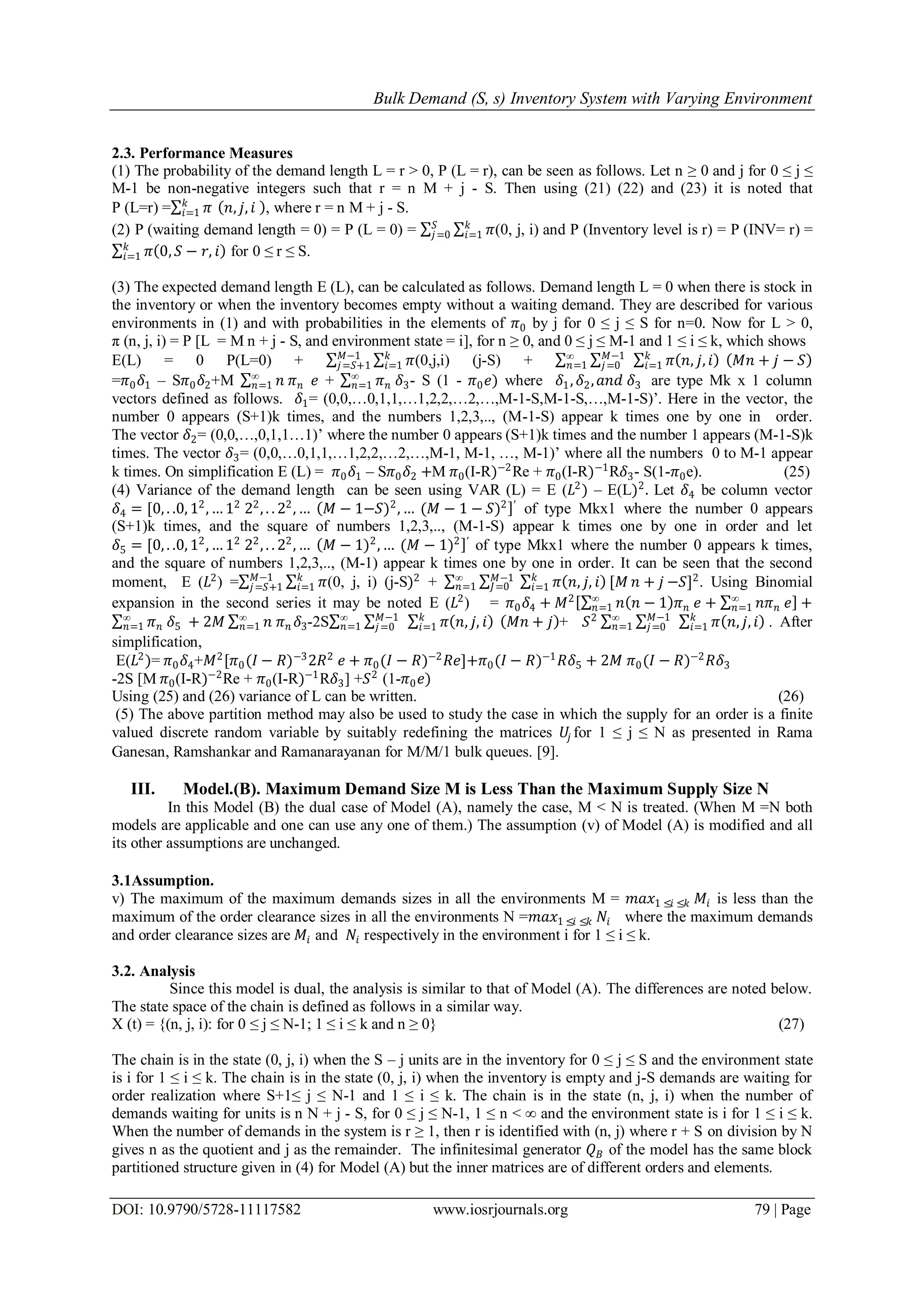 Bulk Demand (S, s) Inventory System with Varying Environment
DOI: 10.9790/5728-11117582 www.iosrjournals.org 79 | Page
2.3. Performance Measures
(1) The probability of the demand length L = r > 0, P (L = r), can be seen as follows. Let n ≥ 0 and j for 0 ≤ j ≤
M-1 be non-negative integers such that r = n M + j - S. Then using (21) (22) and (23) it is noted that
P (L=r) = 𝜋𝑘
𝑖=1 𝑛, 𝑗, 𝑖 , where r = n M + j - S.
(2) P (waiting demand length = 0) = P (L = 0) = 𝜋𝑘
𝑖=1
𝑆
𝑗=0 (0, j, i) and P (Inventory level is r) = P (INV= r) =
𝜋 0, 𝑆 − 𝑟, 𝑖𝑘
𝑖=1 for 0 ≤ r ≤ S.
(3) The expected demand length E (L), can be calculated as follows. Demand length L = 0 when there is stock in
the inventory or when the inventory becomes empty without a waiting demand. They are described for various
environments in (1) and with probabilities in the elements of 𝜋0 by j for 0 ≤ j ≤ S for n=0. Now for L > 0,
π (n, j, i) = P [L = M n + j - S, and environment state = i], for n ≥ 0, and 0 ≤ j ≤ M-1 and 1 ≤ i ≤ k, which shows
E(L) = 0 P(L=0) + 𝜋𝑘
𝑖=1
𝑀−1
𝑗=𝑆+1 (0,j,i) (j-S) + 𝜋 𝑛, 𝑗, 𝑖𝑘
𝑖=1 𝑀𝑛 + 𝑗 − 𝑆𝑀−1
𝑗=0
∞
𝑛=1
=𝜋0 𝛿1 – S𝜋0 𝛿2+M 𝑛 𝜋 𝑛
∞
𝑛=1 𝑒 + 𝜋 𝑛
∞
𝑛=1 𝛿3- S (1 - 𝜋0 𝑒) where 𝛿1, 𝛿2, 𝑎𝑛𝑑 𝛿3 are type Mk x 1 column
vectors defined as follows. 𝛿1= (0,0,…0,1,1,…1,2,2,…2,…,M-1-S,M-1-S,…,M-1-S)’. Here in the vector, the
number 0 appears (S+1)k times, and the numbers 1,2,3,.., (M-1-S) appear k times one by one in order.
The vector 𝛿2= (0,0,…,0,1,1…1)’ where the number 0 appears (S+1)k times and the number 1 appears (M-1-S)k
times. The vector 𝛿3= (0,0,…0,1,1,…1,2,2,…2,…,M-1, M-1, …, M-1)’ where all the numbers 0 to M-1 appear
k times. On simplification E (L) = 𝜋0 𝛿1 – S𝜋0 𝛿2 +M 𝜋0(I-R)−2
Re + 𝜋0(I-R)−1
R𝛿3- S(1-𝜋0e). (25)
(4) Variance of the demand length can be seen using VAR (L) = E (𝐿2
) – E(L)2
. Let 𝛿4 be column vector
𝛿4 = [0, . .0, 12
, … 12
22
, . . 22
, … 𝑀 − 1−𝑆)2
, … (𝑀 − 1 − 𝑆)2 ′
of type Mkx1 where the number 0 appears
(S+1)k times, and the square of numbers 1,2,3,.., (M-1-S) appear k times one by one in order and let
𝛿5 = [0, . .0, 12
, … 12
22
, . . 22
, … 𝑀 − 1)2
, … (𝑀 − 1)2 ′
of type Mkx1 where the number 0 appears k times,
and the square of numbers 1,2,3,.., (M-1) appear k times one by one in order. It can be seen that the second
moment, E (𝐿2
) = 𝜋𝑘
𝑖=1
𝑀−1
𝑗=𝑆+1 (0, j, i) (j-S)2
+ 𝜋 𝑛, 𝑗, 𝑖𝑘
𝑖=1 [𝑀𝑀−1
𝐽=0 𝑛 + 𝑗∞
𝑛=1 −𝑆]2
. Using Binomial
expansion in the second series it may be noted E (𝐿2
) = 𝜋0 𝛿4 + 𝑀2
𝑛 𝑛 − 1 𝜋 𝑛
∞
𝑛=1 𝑒 + 𝑛𝜋 𝑛
∞
𝑛=1 𝑒 +
𝜋 𝑛
∞
𝑛=1 𝛿5 + 2𝑀 𝑛 𝜋 𝑛 𝛿3
∞
𝑛=1 -2S 𝜋 𝑛, 𝑗, 𝑖𝑘
𝑖=1 𝑀𝑛 + 𝑗𝑀−1
𝑗=0
∞
𝑛=1 + 𝑆2
𝜋 𝑛, 𝑗, 𝑖𝑘
𝑖=1
𝑀−1
𝑗=0
∞
𝑛=1 . After
simplification,
E(𝐿2
)= 𝜋0 𝛿4+𝑀2
[𝜋0(𝐼 − 𝑅)−3
2𝑅2
𝑒 + 𝜋0(𝐼 − 𝑅)−2
𝑅𝑒]+𝜋0(𝐼 − 𝑅)−1
𝑅𝛿5 + 2𝑀 𝜋0(𝐼 − 𝑅)−2
𝑅𝛿3
-2S [M 𝜋0(I-R)−2
Re + 𝜋0(I-R)−1
R𝛿3] +𝑆2
(1-𝜋0 𝑒)
Using (25) and (26) variance of L can be written. (26)
(5) The above partition method may also be used to study the case in which the supply for an order is a finite
valued discrete random variable by suitably redefining the matrices 𝑈𝑗 for 1 ≤ j ≤ N as presented in Rama
Ganesan, Ramshankar and Ramanarayanan for M/M/1 bulk queues. [9].
III. Model.(B). Maximum Demand Size M is Less Than the Maximum Supply Size N
In this Model (B) the dual case of Model (A), namely the case, M < N is treated. (When M =N both
models are applicable and one can use any one of them.) The assumption (v) of Model (A) is modified and all
its other assumptions are unchanged.
3.1Assumption.
v) The maximum of the maximum demands sizes in all the environments M = 𝑚𝑎𝑥1 ≤𝑖 ≤𝑘 𝑀𝑖 is less than the
maximum of the order clearance sizes in all the environments N =𝑚𝑎𝑥1 ≤𝑖 ≤𝑘 𝑁𝑖 where the maximum demands
and order clearance sizes are 𝑀𝑖 and 𝑁𝑖 respectively in the environment i for 1 ≤ i ≤ k.
3.2. Analysis
Since this model is dual, the analysis is similar to that of Model (A). The differences are noted below.
The state space of the chain is defined as follows in a similar way.
X (t) = {(n, j, i): for 0 ≤ j ≤ N-1; 1 ≤ i ≤ k and n ≥ 0} (27)
The chain is in the state (0, j, i) when the S – j units are in the inventory for 0 ≤ j ≤ S and the environment state
is i for 1 ≤ i ≤ k. The chain is in the state (0, j, i) when the inventory is empty and j-S demands are waiting for
order realization where S+1≤ j ≤ N-1 and 1 ≤ i ≤ k. The chain is in the state (n, j, i) when the number of
demands waiting for units is n N + j - S, for 0 ≤ j ≤ N-1, 1 ≤ n < ∞ and the environment state is i for 1 ≤ i ≤ k.
When the number of demands in the system is r ≥ 1, then r is identified with (n, j) where r + S on division by N
gives n as the quotient and j as the remainder. The infinitesimal generator 𝑄 𝐵 of the model has the same block
partitioned structure given in (4) for Model (A) but the inner matrices are of different orders and elements.
 