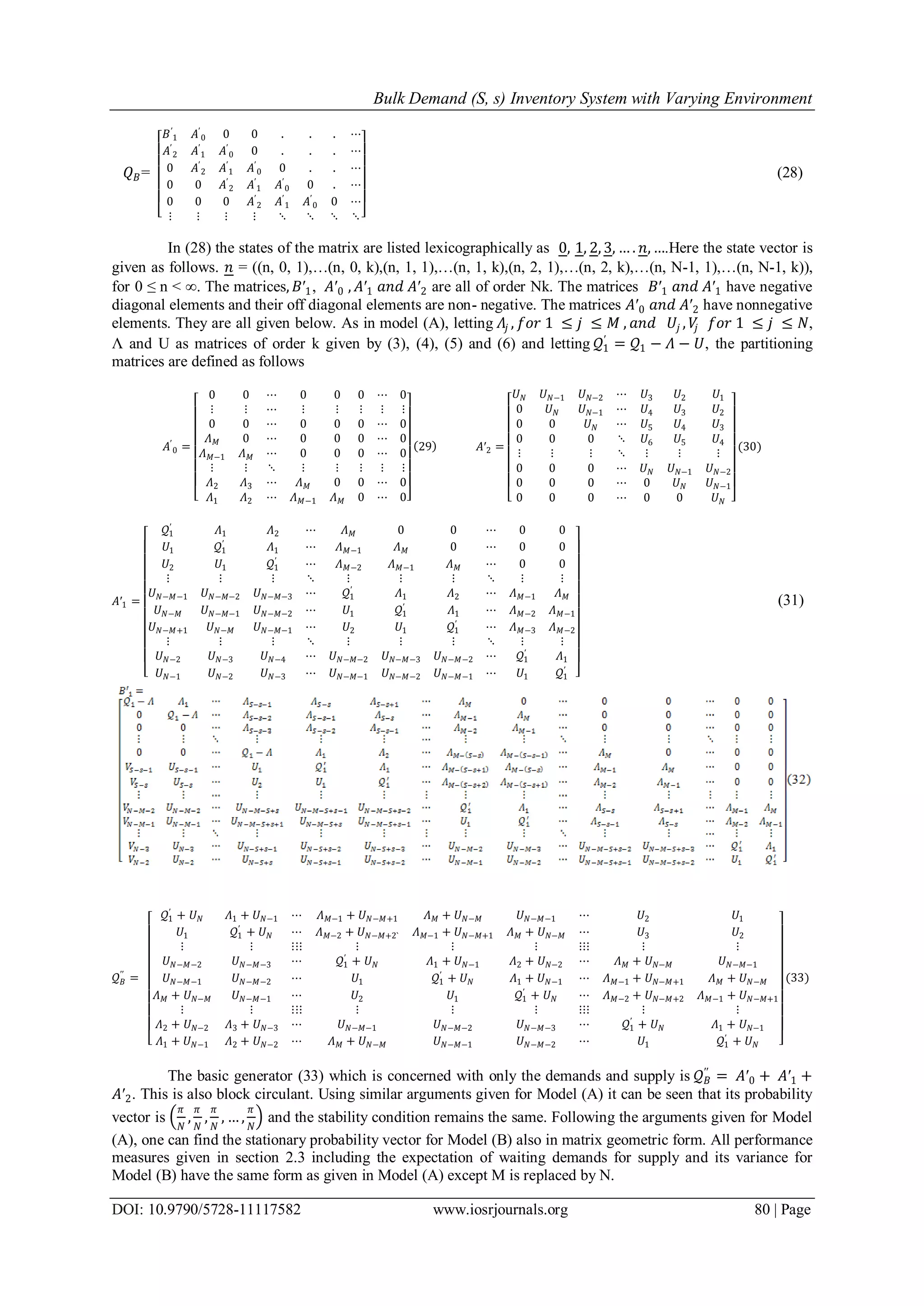 Bulk Demand (S, s) Inventory System with Varying Environment
DOI: 10.9790/5728-11117582 www.iosrjournals.org 80 | Page
𝑄 𝐵=
𝐵′
1 𝐴′
0 0 0 . . . ⋯
𝐴′
2 𝐴′
1 𝐴′
0 0 . . . ⋯
0 𝐴′
2 𝐴′
1 𝐴′
0 0 . . ⋯
0 0 𝐴′
2 𝐴′
1 𝐴′
0 0 . ⋯
0 0 0 𝐴′
2 𝐴′
1 𝐴′
0 0 ⋯
⋮ ⋮ ⋮ ⋮ ⋱ ⋱ ⋱ ⋱
(28)
In (28) the states of the matrix are listed lexicographically as 0, 1, 2, 3, … . 𝑛, ….Here the state vector is
given as follows. 𝑛 = ((n, 0, 1),…(n, 0, k),(n, 1, 1),…(n, 1, k),(n, 2, 1),…(n, 2, k),…(n, N-1, 1),…(n, N-1, k)),
for 0 ≤ n < ∞. The matrices, 𝐵′1, 𝐴′0 , 𝐴′1 𝑎𝑛𝑑 𝐴′2 are all of order Nk. The matrices 𝐵′1 𝑎𝑛𝑑 𝐴′1 have negative
diagonal elements and their off diagonal elements are non- negative. The matrices 𝐴′0 𝑎𝑛𝑑 𝐴′2 have nonnegative
elements. They are all given below. As in model (A), letting 𝛬𝑗 , 𝑓𝑜𝑟 1 ≤ 𝑗 ≤ 𝑀 , 𝑎𝑛𝑑 𝑈𝑗 , 𝑉𝑗 𝑓𝑜𝑟 1 ≤ 𝑗 ≤ 𝑁,
Λ and U as matrices of order k given by (3), (4), (5) and (6) and letting 𝒬1
′
= 𝒬1 − 𝛬 − 𝑈, the partitioning
matrices are defined as follows
𝐴′
0 =
0 0 ⋯ 0 0 0 ⋯ 0
⋮ ⋮ ⋯ ⋮ ⋮ ⋮ ⋮ ⋮
0 0 ⋯ 0 0 0 ⋯ 0
𝛬 𝑀 0 ⋯ 0 0 0 ⋯ 0
𝛬 𝑀−1 𝛬 𝑀 ⋯ 0 0 0 ⋯ 0
⋮ ⋮ ⋱ ⋮ ⋮ ⋮ ⋮ ⋮
𝛬2 𝛬3 ⋯ 𝛬 𝑀 0 0 ⋯ 0
𝛬1 𝛬2 ⋯ 𝛬 𝑀−1 𝛬 𝑀 0 ⋯ 0
29 𝐴′2 =
𝑈 𝑁 𝑈 𝑁−1 𝑈 𝑁−2 ⋯ 𝑈3 𝑈2 𝑈1
0 𝑈 𝑁 𝑈 𝑁−1 ⋯ 𝑈4 𝑈3 𝑈2
0 0 𝑈 𝑁 ⋯ 𝑈5 𝑈4 𝑈3
0 0 0 ⋱ 𝑈6 𝑈5 𝑈4
⋮ ⋮ ⋮ ⋱ ⋮ ⋮ ⋮
0 0 0 ⋯ 𝑈 𝑁 𝑈 𝑁−1 𝑈 𝑁−2
0 0 0 ⋯ 0 𝑈 𝑁 𝑈 𝑁−1
0 0 0 ⋯ 0 0 𝑈 𝑁
(30)
𝐴′1 =
𝒬1
′
𝛬1 𝛬2 ⋯ 𝛬 𝑀 0 0 ⋯ 0 0
𝑈1 𝒬1
′
𝛬1 ⋯ 𝛬 𝑀−1 𝛬 𝑀 0 ⋯ 0 0
𝑈2 𝑈1 𝒬1
′
⋯ 𝛬 𝑀−2 𝛬 𝑀−1 𝛬 𝑀 ⋯ 0 0
⋮ ⋮ ⋮ ⋱ ⋮ ⋮ ⋮ ⋱ ⋮ ⋮
𝑈 𝑁−𝑀−1 𝑈 𝑁−𝑀−2 𝑈 𝑁−𝑀−3 ⋯ 𝒬1
′
𝛬1 𝛬2 ⋯ 𝛬 𝑀−1 𝛬 𝑀
𝑈 𝑁−𝑀 𝑈 𝑁−𝑀−1 𝑈 𝑁−𝑀−2 ⋯ 𝑈1 𝒬1
′
𝛬1 ⋯ 𝛬 𝑀−2 𝛬 𝑀−1
𝑈 𝑁−𝑀+1 𝑈 𝑁−𝑀 𝑈 𝑁−𝑀−1 ⋯ 𝑈2 𝑈1 𝒬1
′
⋯ 𝛬 𝑀−3 𝛬 𝑀−2
⋮ ⋮ ⋮ ⋱ ⋮ ⋮ ⋮ ⋱ ⋮ ⋮
𝑈 𝑁−2 𝑈 𝑁−3 𝑈 𝑁−4 ⋯ 𝑈 𝑁−𝑀−2 𝑈 𝑁−𝑀−3 𝑈 𝑁−𝑀−2 ⋯ 𝒬1
′
𝛬1
𝑈 𝑁−1 𝑈 𝑁−2 𝑈 𝑁−3 ⋯ 𝑈 𝑁−𝑀−1 𝑈 𝑁−𝑀−2 𝑈 𝑁−𝑀−1 ⋯ 𝑈1 𝒬1
′
(31)
𝒬 𝐵
′′
=
𝒬1
′
+ 𝑈 𝑁 𝛬1 + 𝑈 𝑁−1 ⋯ 𝛬 𝑀−1 + 𝑈 𝑁−𝑀+1 𝛬 𝑀 + 𝑈 𝑁−𝑀 𝑈 𝑁−𝑀−1 ⋯ 𝑈2 𝑈1
𝑈1 𝒬1
′
+ 𝑈 𝑁 ⋯ 𝛬 𝑀−2 + 𝑈 𝑁−𝑀+2` 𝛬 𝑀−1 + 𝑈 𝑁−𝑀+1 𝛬 𝑀 + 𝑈 𝑁−𝑀 ⋯ 𝑈3 𝑈2
⋮ ⋮ ⋮⋮⋮ ⋮ ⋮ ⋮ ⋮⋮⋮ ⋮ ⋮
𝑈 𝑁−𝑀−2 𝑈 𝑁−𝑀−3 ⋯ 𝒬1
′
+ 𝑈 𝑁 𝛬1 + 𝑈 𝑁−1 𝛬2 + 𝑈 𝑁−2 ⋯ 𝛬 𝑀 + 𝑈 𝑁−𝑀 𝑈 𝑁−𝑀−1
𝑈 𝑁−𝑀−1 𝑈 𝑁−𝑀−2 ⋯ 𝑈1 𝒬1
′
+ 𝑈 𝑁 𝛬1 + 𝑈 𝑁−1 ⋯ 𝛬 𝑀−1 + 𝑈 𝑁−𝑀+1 𝛬 𝑀 + 𝑈 𝑁−𝑀
𝛬 𝑀 + 𝑈 𝑁−𝑀 𝑈 𝑁−𝑀−1 ⋯ 𝑈2 𝑈1 𝒬1
′
+ 𝑈 𝑁 ⋯ 𝛬 𝑀−2 + 𝑈 𝑁−𝑀+2 𝛬 𝑀−1 + 𝑈 𝑁−𝑀+1
⋮ ⋮ ⋮⋮⋮ ⋮ ⋮ ⋮ ⋮⋮⋮ ⋮ ⋮
𝛬2 + 𝑈 𝑁−2 𝛬3 + 𝑈 𝑁−3 ⋯ 𝑈 𝑁−𝑀−1 𝑈 𝑁−𝑀−2 𝑈 𝑁−𝑀−3 ⋯ 𝒬1
′
+ 𝑈 𝑁 𝛬1 + 𝑈 𝑁−1
𝛬1 + 𝑈 𝑁−1 𝛬2 + 𝑈 𝑁−2 ⋯ 𝛬 𝑀 + 𝑈 𝑁−𝑀 𝑈 𝑁−𝑀−1 𝑈 𝑁−𝑀−2 ⋯ 𝑈1 𝒬1
′
+ 𝑈 𝑁
(33)
The basic generator (33) which is concerned with only the demands and supply is 𝒬 𝐵
′′
= 𝐴′0 + 𝐴′1 +
𝐴′2. This is also block circulant. Using similar arguments given for Model (A) it can be seen that its probability
vector is
𝜋
𝑁
,
𝜋
𝑁
,
𝜋
𝑁
, … ,
𝜋
𝑁
and the stability condition remains the same. Following the arguments given for Model
(A), one can find the stationary probability vector for Model (B) also in matrix geometric form. All performance
measures given in section 2.3 including the expectation of waiting demands for supply and its variance for
Model (B) have the same form as given in Model (A) except M is replaced by N.
 