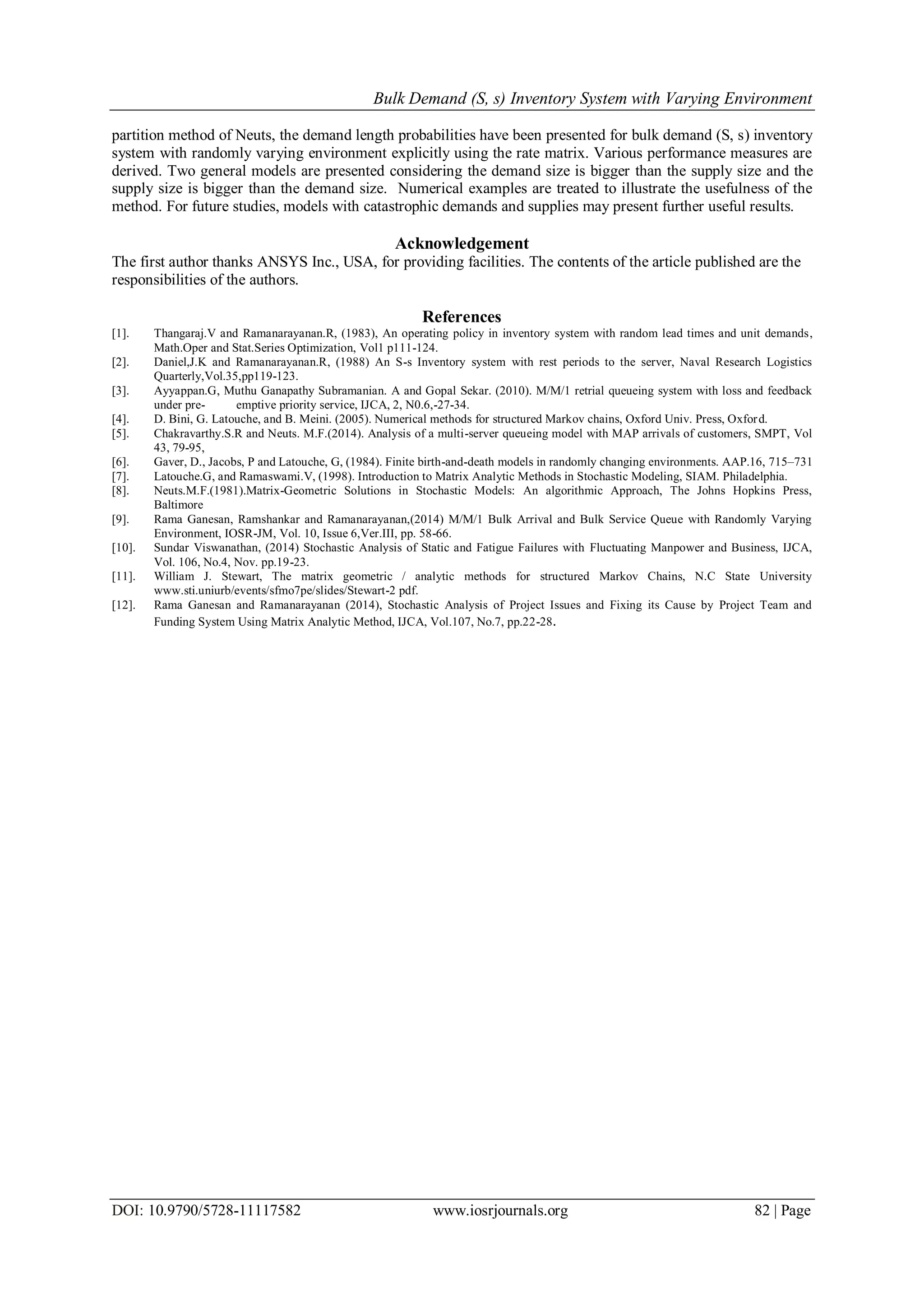 Bulk Demand (S, s) Inventory System with Varying Environment
DOI: 10.9790/5728-11117582 www.iosrjournals.org 82 | Page
partition method of Neuts, the demand length probabilities have been presented for bulk demand (S, s) inventory
system with randomly varying environment explicitly using the rate matrix. Various performance measures are
derived. Two general models are presented considering the demand size is bigger than the supply size and the
supply size is bigger than the demand size. Numerical examples are treated to illustrate the usefulness of the
method. For future studies, models with catastrophic demands and supplies may present further useful results.
Acknowledgement
The first author thanks ANSYS Inc., USA, for providing facilities. The contents of the article published are the
responsibilities of the authors.
References
[1]. Thangaraj.V and Ramanarayanan.R, (1983), An operating policy in inventory system with random lead times and unit demands,
Math.Oper and Stat.Series Optimization, Vol1 p111-124.
[2]. Daniel,J.K and Ramanarayanan.R, (1988) An S-s Inventory system with rest periods to the server, Naval Research Logistics
Quarterly,Vol.35,pp119-123.
[3]. Ayyappan.G, Muthu Ganapathy Subramanian. A and Gopal Sekar. (2010). M/M/1 retrial queueing system with loss and feedback
under pre- emptive priority service, IJCA, 2, N0.6,-27-34.
[4]. D. Bini, G. Latouche, and B. Meini. (2005). Numerical methods for structured Markov chains, Oxford Univ. Press, Oxford.
[5]. Chakravarthy.S.R and Neuts. M.F.(2014). Analysis of a multi-server queueing model with MAP arrivals of customers, SMPT, Vol
43, 79-95,
[6]. Gaver, D., Jacobs, P and Latouche, G, (1984). Finite birth-and-death models in randomly changing environments. AAP.16, 715–731
[7]. Latouche.G, and Ramaswami.V, (1998). Introduction to Matrix Analytic Methods in Stochastic Modeling, SIAM. Philadelphia.
[8]. Neuts.M.F.(1981).Matrix-Geometric Solutions in Stochastic Models: An algorithmic Approach, The Johns Hopkins Press,
Baltimore
[9]. Rama Ganesan, Ramshankar and Ramanarayanan,(2014) M/M/1 Bulk Arrival and Bulk Service Queue with Randomly Varying
Environment, IOSR-JM, Vol. 10, Issue 6,Ver.III, pp. 58-66.
[10]. Sundar Viswanathan, (2014) Stochastic Analysis of Static and Fatigue Failures with Fluctuating Manpower and Business, IJCA,
Vol. 106, No.4, Nov. pp.19-23.
[11]. William J. Stewart, The matrix geometric / analytic methods for structured Markov Chains, N.C State University
www.sti.uniurb/events/sfmo7pe/slides/Stewart-2 pdf.
[12]. Rama Ganesan and Ramanarayanan (2014), Stochastic Analysis of Project Issues and Fixing its Cause by Project Team and
Funding System Using Matrix Analytic Method, IJCA, Vol.107, No.7, pp.22-28.
 