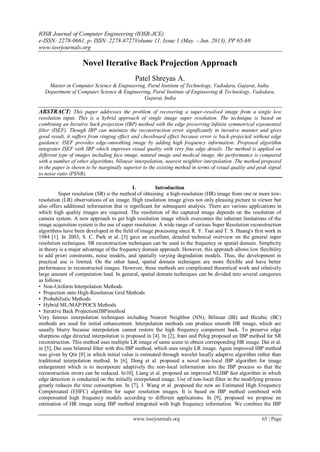 IOSR Journal of Computer Engineering (IOSR-JCE)
e-ISSN: 2278-0661, p- ISSN: 2278-8727Volume 11, Issue 1 (May. - Jun. 2013), PP 65-69
www.iosrjournals.org
www.iosrjournals.org 65 | Page
Novel Iterative Back Projection Approach
Patel Shreyas A.
Master in Computer Science & Engineering, Parul Institute of Technology, Vadodara, Gujarat, India.
Department of Computer Science & Engineering, Parul Institute of Engineering & Technology, Vadodara,
Gujarat, India
ABSTRACT: This paper addresses the problem of recovering a super-resolved image from a single low
resolution input. This is a hybrid approach of single image super resolution. The technique is based on
combining an Iterative back projection (IBP) method with the edge preserving Infinite symmetrical exponential
filter (ISEF). Though IBP can minimize the reconstruction error significantly in iterative manner and gives
good result, it suffers from ringing effect and chessboard effect because error is back-projected without edge
guidance. ISEF provides edge-smoothing image by adding high frequency information. Proposed algorithm
integrates ISEF with IBP which improves visual quality with very fine edge details. The method is applied on
different type of images including face image, natural image and medical image, the performance is compared
with a number of other algorithms, bilinear interpolation, nearest neighbor interpolation .The method proposed
in the paper is shown to be marginally superior to the existing method in terms of visual quality and peak signal
to noise ratio (PSNR).
I. Introduction
Super resolution (SR) is the method of obtaining a high-resolution (HR) image from one or more low-
resolution (LR) observations of an image. High resolution image gives not only pleasing picture to viewer but
also offers additional information that is significant for subsequent analysis. There are various applications in
which high quality images are required. The resolution of the captured image depends on the resolution of
camera system. A new approach to get high resolution image which overcomes the inherent limitations of the
image acquisition system is the use of super resolution. A wide range of various Super Resolution reconstruction
algorithms have been developed in the field of image processing since R. Y. Tsai and T. S. Huang's first work in
1984 [1]. In 2003, S. C. Park et al. [3] gave an excellent, detailed technical overview on the general super
resolution techniques. SR reconstruction techniques can be used in the frequency or spatial domain. Simplicity
in theory is a major advantage of the frequency domain approach. However, this approach allows low flexibility
to add priori constraints, noise models, and spatially varying degradation models. Thus, the development in
practical use is limited. On the other hand, spatial domain techniques are more flexible and have better
performance in reconstructed images. However, these methods are complicated theoretical work and relatively
large amount of computation load. In general, spatial domain techniques can be divided into several categories
as follows:
• Non-Uniform Interpolation Methods
• Projection onto High-Resolution Grid Methods
• Probabilistic Methods
• Hybrid ML/MAP/POCS Methods
• Iterative Back Projection(IBP)method
Very famous interpolation techniques including Nearest Neighbor (NN), Bilinear (BI) and Bicubic (BC)
methods are used for initial enhancement. Interpolation methods can produce smooth HR image, which are
usually blurry because interpolation cannot restore the high frequency component back. To preserve edge
sharpness edge directed interpolation is proposed in [4]. In [2], Irani and Peleg proposed an IBP method for SR
reconstruction. This method uses multiple LR image of same scene to obtain corresponding HR image. Dai et al.
in [5], Dai uses bilateral filter with this IBP method, which uses single LR image. Again improved IBP method
was given by Qin [8] in which initial value is estimated through wavelet locally adaptive algorithm rather than
traditional interpolation method. In [6], Dong et al. proposed a novel non-local IBP algorithm for image
enlargement which is to incorporate adaptively the non-local information into the IBP process so that the
reconstruction errors can be reduced. In10], Liang et al. proposed an improved NLIBP fast algorithm in which
edge detection is conducted on the initially interpolated image. Use of non-local filter in the modifying process
greatly reduces the time consumption. In [7], J. Wang et al. proposed the new an Estimated High Frequency
Compensated (EHFC) algorithm for super resolution images. It is based on IBP method combined with
compensated high frequency models according to different applications. In [9], proposed we propose an
estimation of HR image using IBP method integrated with high frequency information. We combine the IBP
 