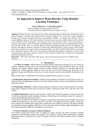 IOSR Journal of Computer Engineering (IOSR-JCE)
e-ISSN: 2278-0661, p- ISSN: 2278-8727Volume 11, Issue 2 (May. - Jun. 2013), PP 77-84
www.iosrjournals.org
www.iosrjournals.org 77 | Page
An Approach to Improve Brain Disorder Using Machine
Learning Techniques
Swati Sharma1, A Kulothunghun2
1
(Student of SRM University, Computer Science)
2
(Assistant Professor of SRM University, Computer Science)
Abstract: Machine learning is the important part of the artificial intelligence which plays an important role in
medical diagnosis. Attention Deficit Hyperactivity Disorder (ADHD) is one of the most common childhood
disorders and continues through adolescence and adulthood. ADHD is a complex brain disorder which is
usually difficult to diagnose. The study of different literature reports gives the analytical feature of the disorder
as the ADHD has been misdiagnosis with other type of the brain disorders. Here in this report propose a
decision system support system in diagnosis of ADHD disorder through brain Electroencephalographic signals.
The main goal of this study is to provide different machine learning algorithms that may cure disorder and
analysis with different methods of machine learning using MATLAB features. With the input of EEG signals
from dataset of patient we apply machine learning techniques like SVM, NAÏVE BAYES, KNN etc and using
these algorithms methods, EEG can be decomposed into functionality different components, and this study
analysis find the appropriate method is better for brain disorder problem that can reduce the contaminates
using MATLAB feature and tools.
Keywords: - SVM, KNN, algorithms, EEG signals, supervised learning, neural network, ADHD, feature
selection.
I. Introduction
1.1 WHAT IS ADHD:- ADHD referred as Attention Deficit Hyperactivity Disorder [1] is one of the most
common childhood disorder and can be continue through adolescence [2] & adulthood. There are various
symptoms that include difficult staying focused & paying attention, difficulty in controlling behavior &
hyperactivity. ADHD symptoms change or varies over the time [3] with increasing age, the profile of the
symptoms change and difficulties are involves in various functions become more prominent than hyperactivity
[4].
There are three types of ADHD that mostly found in children between the ages of 3-6 years.
a) Predominantly hyperactive impulsive- children having symptoms of impulsivity may be they may be very
impatient, blurt out inappropriate comments, show their emotions without restraint, having difficulty waiting for
things they want etc.
b) Predominantly inattentive- children having symptoms of inattentive may be easily distracted, miss details,
forget things, frequently switch from one activity to another, and become bored with a task after only a few
minutes.
c) Combined hyperactive-impulsive and inattentive- children who having the symptoms of hyperactivity may
be talked nonstop, dash around, touching or playing with anything and everything in sight, be constantly in
motion, having difficulty doing easy tasks etc.
It is natural for all children to be inattentive, impulsive, and hyperactive sometimes, but for children who having
ADHD, these behaviors are more severe and occur more often. To be diagnosed with the disorder, a child must
have symptoms for 6 Months and to degree that is greater than other children of same age. The proper treatment
can relief many disorder symptoms with the use of new tools such as brain imaging, supporting diagnostic tools
[5] to better understand ADHD & to find effective way to treat it.
1.2 Work of Machine Learning in Artificial Intelligence
The machine learning that usually refers to changes in system and how the system constructs computer
programs that automatically improve the experience. The ―changes‖ might be either enhancements to already
performing system or synthesize the system. The figure shows how the machine learning works in Artificial
Intelligence.
 