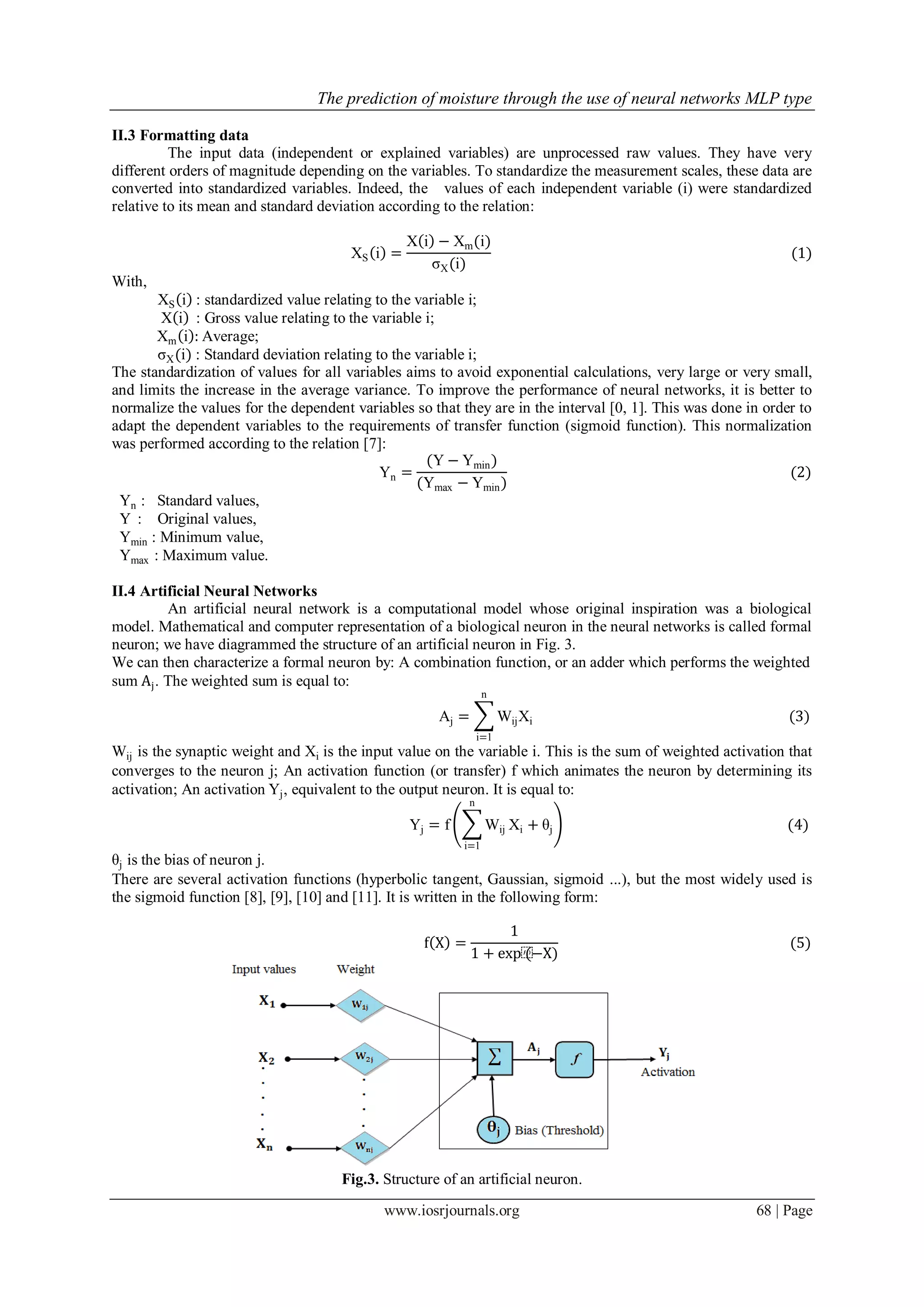 The prediction of moisture through the use of neural networks MLP type
www.iosrjournals.org 68 | Page
II.3 Formatting data
The input data (independent or explained variables) are unprocessed raw values. They have very
different orders of magnitude depending on the variables. To standardize the measurement scales, these data are
converted into standardized variables. Indeed, the values of each independent variable (i) were standardized
relative to its mean and standard deviation according to the relation:
XS i =
X i − Xm(i)
σX(i)
(1)
With,
XS i : standardized value relating to the variable i;
X i : Gross value relating to the variable i;
Xm i : Average;
σX(i) : Standard deviation relating to the variable i;
The standardization of values for all variables aims to avoid exponential calculations, very large or very small,
and limits the increase in the average variance. To improve the performance of neural networks, it is better to
normalize the values for the dependent variables so that they are in the interval [0, 1]. This was done in order to
adapt the dependent variables to the requirements of transfer function (sigmoid function). This normalization
was performed according to the relation [7]:
Yn =
(Y − Ymin)
(Ymax − Ymin)
(2)
Yn : Standard values,
Y : Original values,
Ymin : Minimum value,
Ymax : Maximum value.
II.4 Artificial Neural Networks
An artificial neural network is a computational model whose original inspiration was a biological
model. Mathematical and computer representation of a biological neuron in the neural networks is called formal
neuron; we have diagrammed the structure of an artificial neuron in Fig. 3.
We can then characterize a formal neuron by: A combination function, or an adder which performs the weighted
sum Aj. The weighted sum is equal to:
Aj = WijXi
n
i=1
(3)
Wij is the synaptic weight and Xi is the input value on the variable i. This is the sum of weighted activation that
converges to the neuron j; An activation function (or transfer) f which animates the neuron by determining its
activation; An activation Yj, equivalent to the output neuron. It is equal to:
Yj = f Wij
n
i=1
Xi + θj (4)
θj is the bias of neuron j.
There are several activation functions (hyperbolic tangent, Gaussian, sigmoid ...), but the most widely used is
the sigmoid function [8], [9], [10] and [11]. It is written in the following form:
f X =
1
1 + exp⁡(−X)
(5)
Fig.3. Structure of an artificial neuron.
 