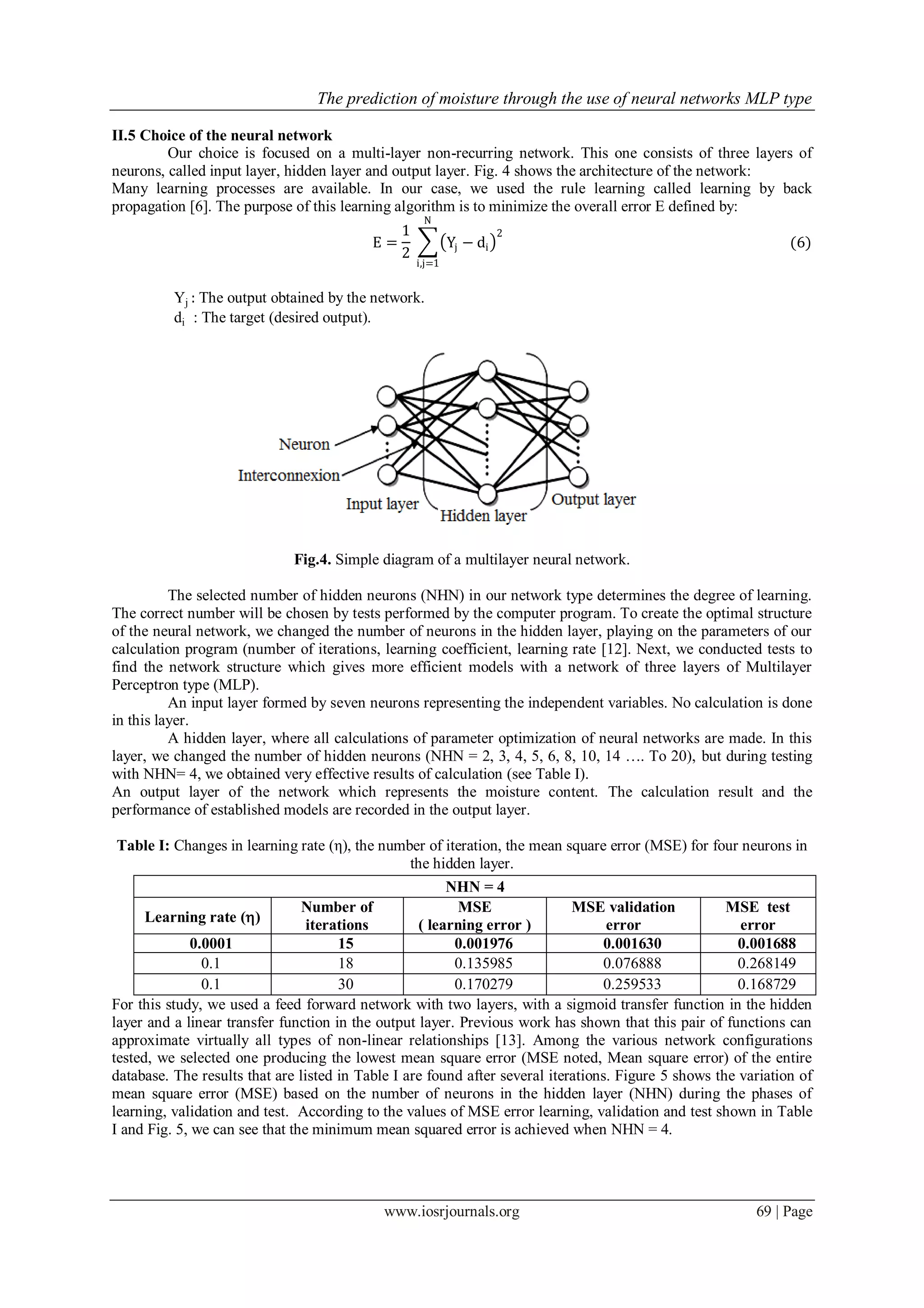The prediction of moisture through the use of neural networks MLP type
www.iosrjournals.org 69 | Page
II.5 Choice of the neural network
Our choice is focused on a multi-layer non-recurring network. This one consists of three layers of
neurons, called input layer, hidden layer and output layer. Fig. 4 shows the architecture of the network:
Many learning processes are available. In our case, we used the rule learning called learning by back
propagation [6]. The purpose of this learning algorithm is to minimize the overall error E defined by:
E =
1
2
Yj − di
2
N
i,j=1
(6)
Yj : The output obtained by the network.
di : The target (desired output).
Fig.4. Simple diagram of a multilayer neural network.
The selected number of hidden neurons (NHN) in our network type determines the degree of learning.
The correct number will be chosen by tests performed by the computer program. To create the optimal structure
of the neural network, we changed the number of neurons in the hidden layer, playing on the parameters of our
calculation program (number of iterations, learning coefficient, learning rate [12]. Next, we conducted tests to
find the network structure which gives more efficient models with a network of three layers of Multilayer
Perceptron type (MLP).
An input layer formed by seven neurons representing the independent variables. No calculation is done
in this layer.
A hidden layer, where all calculations of parameter optimization of neural networks are made. In this
layer, we changed the number of hidden neurons (NHN = 2, 3, 4, 5, 6, 8, 10, 14 …. To 20), but during testing
with NHN= 4, we obtained very effective results of calculation (see Table I).
An output layer of the network which represents the moisture content. The calculation result and the
performance of established models are recorded in the output layer.
Table I: Changes in learning rate (η), the number of iteration, the mean square error (MSE) for four neurons in
the hidden layer.
For this study, we used a feed forward network with two layers, with a sigmoid transfer function in the hidden
layer and a linear transfer function in the output layer. Previous work has shown that this pair of functions can
approximate virtually all types of non-linear relationships [13]. Among the various network configurations
tested, we selected one producing the lowest mean square error (MSE noted, Mean square error) of the entire
database. The results that are listed in Table I are found after several iterations. Figure 5 shows the variation of
mean square error (MSE) based on the number of neurons in the hidden layer (NHN) during the phases of
learning, validation and test. According to the values of MSE error learning, validation and test shown in Table
I and Fig. 5, we can see that the minimum mean squared error is achieved when NHN = 4.
NHN = 4
Learning rate ()
Number of
iterations
MSE
( learning error )
MSE validation
error
MSE test
error
0.0001 15 0.001976 0.001630 0.001688
0.1 18 0.135985 0.076888 0.268149
0.1 30 0.170279 0.259533 0.168729
 