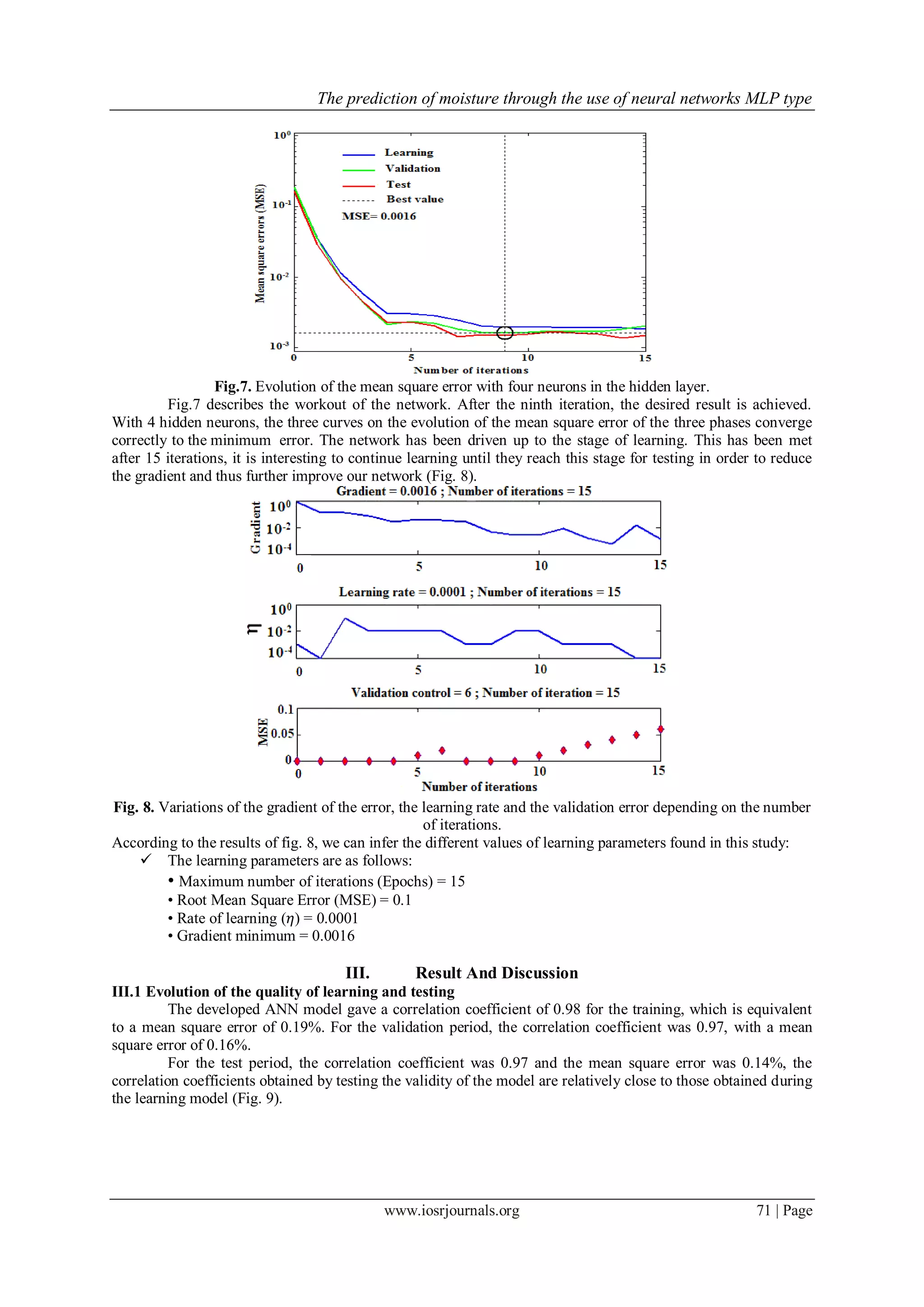 The prediction of moisture through the use of neural networks MLP type
www.iosrjournals.org 71 | Page
Fig.7. Evolution of the mean square error with four neurons in the hidden layer.
Fig.7 describes the workout of the network. After the ninth iteration, the desired result is achieved.
With 4 hidden neurons, the three curves on the evolution of the mean square error of the three phases converge
correctly to the minimum error. The network has been driven up to the stage of learning. This has been met
after 15 iterations, it is interesting to continue learning until they reach this stage for testing in order to reduce
the gradient and thus further improve our network (Fig. 8).
Fig. 8. Variations of the gradient of the error, the learning rate and the validation error depending on the number
of iterations.
According to the results of fig. 8, we can infer the different values of learning parameters found in this study:
 The learning parameters are as follows:
• Maximum number of iterations (Epochs) = 15
• Root Mean Square Error (MSE) = 0.1
• Rate of learning (𝜂) = 0.0001
• Gradient minimum = 0.0016
III. Result And Discussion
III.1 Evolution of the quality of learning and testing
The developed ANN model gave a correlation coefficient of 0.98 for the training, which is equivalent
to a mean square error of 0.19%. For the validation period, the correlation coefficient was 0.97, with a mean
square error of 0.16%.
For the test period, the correlation coefficient was 0.97 and the mean square error was 0.14%, the
correlation coefficients obtained by testing the validity of the model are relatively close to those obtained during
the learning model (Fig. 9).
 