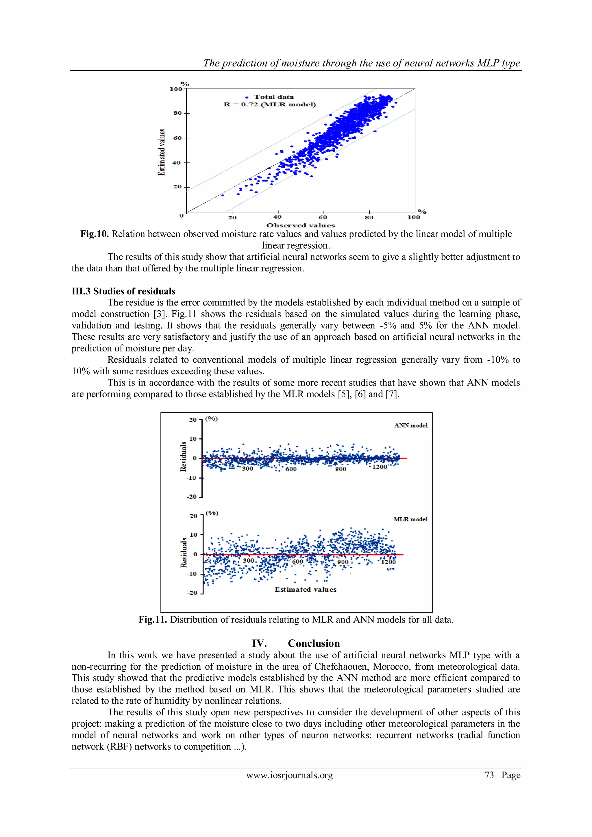 The prediction of moisture through the use of neural networks MLP type
www.iosrjournals.org 73 | Page
Fig.10. Relation between observed moisture rate values and values predicted by the linear model of multiple
linear regression.
The results of this study show that artificial neural networks seem to give a slightly better adjustment to
the data than that offered by the multiple linear regression.
III.3 Studies of residuals
The residue is the error committed by the models established by each individual method on a sample of
model construction [3]. Fig.11 shows the residuals based on the simulated values during the learning phase,
validation and testing. It shows that the residuals generally vary between -5% and 5% for the ANN model.
These results are very satisfactory and justify the use of an approach based on artificial neural networks in the
prediction of moisture per day.
Residuals related to conventional models of multiple linear regression generally vary from -10% to
10% with some residues exceeding these values.
This is in accordance with the results of some more recent studies that have shown that ANN models
are performing compared to those established by the MLR models [5], [6] and [7].
Fig.11. Distribution of residuals relating to MLR and ANN models for all data.
IV. Conclusion
In this work we have presented a study about the use of artificial neural networks MLP type with a
non-recurring for the prediction of moisture in the area of Chefchaouen, Morocco, from meteorological data.
This study showed that the predictive models established by the ANN method are more efficient compared to
those established by the method based on MLR. This shows that the meteorological parameters studied are
related to the rate of humidity by nonlinear relations.
The results of this study open new perspectives to consider the development of other aspects of this
project: making a prediction of the moisture close to two days including other meteorological parameters in the
model of neural networks and work on other types of neuron networks: recurrent networks (radial function
network (RBF) networks to competition ...).
 