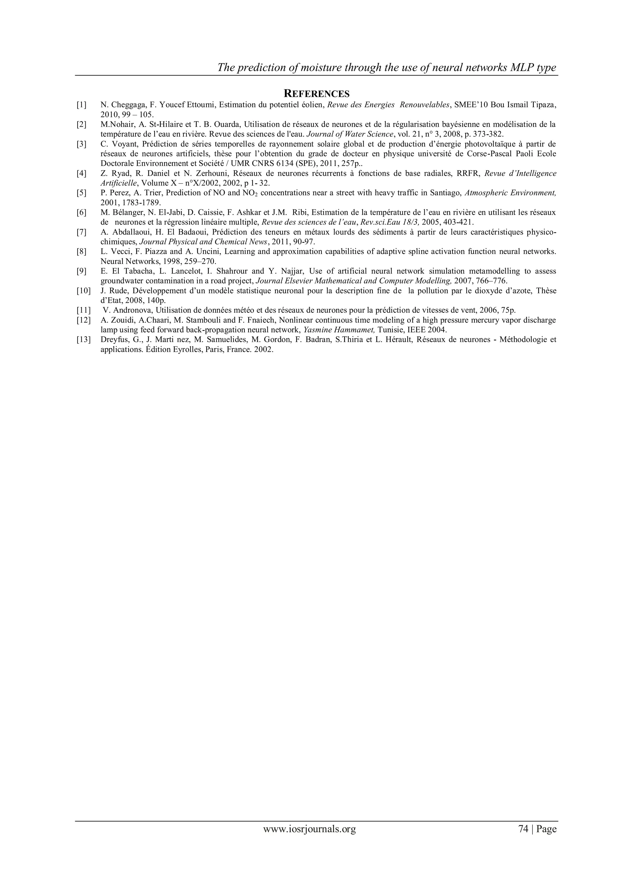The prediction of moisture through the use of neural networks MLP type
www.iosrjournals.org 74 | Page
REFERENCES
[1] N. Cheggaga, F. Youcef Ettoumi, Estimation du potentiel éolien, Revue des Energies Renouvelables, SMEE’10 Bou Ismail Tipaza,
2010, 99 – 105.
[2] M.Nohair, A. St-Hilaire et T. B. Ouarda, Utilisation de réseaux de neurones et de la régularisation bayésienne en modélisation de la
température de l’eau en rivière. Revue des sciences de l'eau. Journal of Water Science, vol. 21, n° 3, 2008, p. 373-382.
[3] C. Voyant, Prédiction de séries temporelles de rayonnement solaire global et de production d’énergie photovoltaïque à partir de
réseaux de neurones artificiels, thèse pour l’obtention du grade de docteur en physique université de Corse-Pascal Paoli Ecole
Doctorale Environnement et Société / UMR CNRS 6134 (SPE), 2011, 257p..
[4] Z. Ryad, R. Daniel et N. Zerhouni, Réseaux de neurones récurrents à fonctions de base radiales, RRFR, Revue d’Intelligence
Artificielle, Volume X – n°X/2002, 2002, p 1- 32.
[5] P. Perez, A. Trier, Prediction of NO and NO2 concentrations near a street with heavy traffic in Santiago, Atmospheric Environment,
2001, 1783-1789.
[6] M. Bélanger, N. El-Jabi, D. Caissie, F. Ashkar et J.M. Ribi, Estimation de la température de l’eau en rivière en utilisant les réseaux
de neurones et la régression linéaire multiple, Revue des sciences de l’eau, Rev.sci.Eau 18/3, 2005, 403-421.
[7] A. Abdallaoui, H. El Badaoui, Prédiction des teneurs en métaux lourds des sédiments à partir de leurs caractéristiques physico-
chimiques, Journal Physical and Chemical News, 2011, 90-97.
[8] L. Vecci, F. Piazza and A. Uncini, Learning and approximation capabilities of adaptive spline activation function neural networks.
Neural Networks, 1998, 259–270.
[9] E. El Tabacha, L. Lancelot, I. Shahrour and Y. Najjar, Use of artificial neural network simulation metamodelling to assess
groundwater contamination in a road project, Journal Elsevier Mathematical and Computer Modelling, 2007, 766–776.
[10] J. Rude, Développement d’un modèle statistique neuronal pour la description fine de la pollution par le dioxyde d’azote, Thèse
d’Etat, 2008, 140p.
[11] V. Andronova, Utilisation de données météo et des réseaux de neurones pour la prédiction de vitesses de vent, 2006, 75p.
[12] A. Zouidi, A.Chaari, M. Stambouli and F. Fnaiech, Nonlinear continuous time modeling of a high pressure mercury vapor discharge
lamp using feed forward back-propagation neural network, Yasmine Hammamet, Tunisie, IEEE 2004.
[13] Dreyfus, G., J. Marti nez, M. Samuelides, M. Gordon, F. Badran, S.Thiria et L. Hérault, Réseaux de neurones - Méthodologie et
applications. Édition Eyrolles, Paris, France. 2002.
 