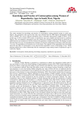 The International Journal of Engineering
And Science (IJES)
||Volume|| 1 ||Issue|| 2 ||Pages|| 70-76 ||2012||
ISSN: 2319 – 1813 ISBN: 2319 – 1805
      Knowledge and P ractice of Contraception among Women of
             Reproductive Ages in South West, Nigeria
              Adeyemo Adeyinka R 1, Oladipupo Asabi2, Omisore Adedotun O3.
          1
              (Demography and social statistics, Obafemi A wolowo University Ile -Ife, Osun-State, Nigeria)
          2,3
               (Department of Mathemat ics and Statistics, Osun-State polytechnic, Iree Osun-State, Nigeria)




------------------------------------------------------------Abstract-----------------------------------------------
This study examined the knowledge and practice of contraceptives among potential wo men in south west,
Nigeria. The quantitative data used for this study were obtained from the 2008 Nigeria Demographic Health
Survey (NDHS). The survey collected informat ion from a nationally representative sample of about 33,385
wo men age (15-49) of wh ich 6790 wo men o f reproductive age were sampled and interviewed in southwest
Nigeria. A lso, the qualitative informat ion used was carried out in Ife/Ijesa senatorial district at wh ich the in -
depth interview was carried out in Ile-Ife to buttress the quantitative strength of this study. The findings revealed
that more than 4 in every 10 respondents have intention of using the contraception in the future, while mo re than
3 in every 10 respondents do not intend to use it in the future. Also majority of the respondents have knowledge
about the side effect of contraception. It was observed that respondent’s source of knowledge of any family
planning method have a direct relationship with the contraceptive usage among women of reproductive ages in
south west, Nigeria.

Keywords : Contraception; family planning; knowledge; pregnancy; reproductive age; practice.

----------------------------------------------------------------------------------------------------------------------------- ---------
 Date of Submission: 22, November, 2012                                               Date of Publication : 15, December 2012
----------------------------------------------------------------------------------------------------------------------------- ----------

1. Introduction
           Globally, Family Planning is promoted as a mechanis m to address the reproductive health needs of
men and women, as well as the crucial challenge of rapid population increase (PAI, 1999). Family planning is a
practice by which a couple space the number of years between each child they want to give birth to through the
use of contraceptive methods. More than 200 million wo men in developing countries would like to delay their
next pregnancy or even stop bearing children altogether, but many of them still rely on traditional and less
effective methods of contraception or use no method at all. Those who do not use any contraceptive method may
lack access or face barriers to us ing contraception (Guttmacher, 2003). These barriers include lack of awareness,
lack of access, cultural factors, relig ion, opposition to use by partners or family members, and fear of health
risks and side effects of contraceptives (Carr, 2004).Sub-Saharan Africa has one of the highest fertility rates in
the world, which is further pro moted by the low utilizat ion of modern contraceptive methods. Yet, many
communit ies claim to have traditional methods of family planning that pre -date the introduction of modern
contraceptives, implying that contraception is a culturally acceptable norm. High fertility translates into high
population, and the growth rate was estimated to be between 2.5 and 3.0 per cent per annum. Nigeria's
population currently estimated to be 155 million persons is expected to reach 190 million persons by the year
2015, and 338 million persons by the year 2050. Such rapid population growth raises various problems for
economic growth and development in Nigeria. Nigeria according to Khurfeld (2006), is already facing a
population explosion with the resultant effect that food production cannot match the growing population. In
Nigeria today, the birth rates are higher than the world average, although the contraceptive prevalence rate
among wo men of reproductive age (15-49 years) has doubled during the last ten years, it still remains very low
(Nwachukwu & Obasi, 2008). High fert ility in less developed countries has being an issue that needs more
urgent intervention. As a result of the fact that contraceptive prevalence rate is still very lo w and the resultant
increase in the level of fertility enhance undesirable conditions for the prevailing development and also aim at
sustainable development. In the couple of years ago, contraception’s has been so helpful in shifting the pattern
of fertility but not at a desirable pace, and this slow pace of contraception’s acceptance is as a result of several
factors which are hidden under some institutional norms and values which are responsible for the increase in
fertility rate.


www.theijes.com                                                The IJES                                                      Page 70
 