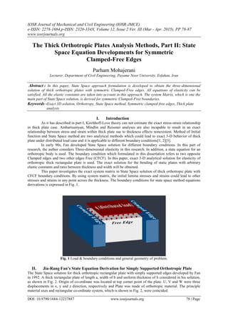 IOSR Journal of Mechanical and Civil Engineering (IOSR-JMCE)
e-ISSN: 2278-1684,p-ISSN: 2320-334X, Volume 12, Issue 2 Ver. III (Mar - Apr. 2015), PP 78-87
www.iosrjournals.org
DOI: 10.9790/1684-12237887 www.iosrjournals.org 78 | Page
The Thick Orthotropic Plates Analysis Methods, Part II: State
Space Equation Developments for Symmetric
Clamped-Free Edges
Parham Mohajerani
Lecturer, Department of Civil Engineering, Payame Noor University, Esfahan, Iran
Abstract : In this paper, State Space approach formulation is developed to obtain the three-dimensional
solution of thick orthotropic plates with symmetric Clamped-Free edges. All equations of elasticity can be
satisfied. All the elastic constants are taken into account in this approach. The system Matrix, which is one the
main part of State Space solution, is derived for symmetric Clamped-Free boundaries.
Keywords -Exact 3D solution, Orthotropy, State Space method, Symmetric clamped-free edges, Thick plate
analysis
I. Introduction
As it has described in part I, Kirchhoff-Love theory can not estimate the exact stress-strain relationship
in thick plate case. Ambartsumyan, Mindlin and Reissner analyses are also incapable to result in an exact
relationship between stress and strain within thick plate sue to thickness effects nonexistent. Method of Initial
function and State Space method are two analytical methods which could lead to exact 3-D behavior of thick
plate under distributed load case and it is applicable to different boundary conditions[1, 2][3].
In early 90s, Fan developed State Space solution for different boundary conditions. In this part of
research, the author considers Three-dimensional elasticity in this research. In addition, a state equation for an
orthotropic body is used. The boundary condition which formulated in this dissertation refers to two opposite
Clamped edges and two other edges Free (CFCF). In this paper, exact 3-D analytical solution for elasticity of
orthotropic thick rectangular plate is used. The exact solution for the bending of static plates with arbitrary
elastic constants and ratio between thickness and width will be obtained.
This paper investigates the exact system matrix in State Space solution of thick orthotropic plate with
CFCF boundary conditions. By using system matrix, the initial lamina stresses and strains could lead to other
stresses and strains in any point across the thickness. The boundary conditions for state space method equations
derivations is expressed in Fig. 1.
Fig. 1 Load & boundary conditions and general geometry of problem.
II. Jia-Rang Fan’s State Equation Derivation for Simply Supported Orthotropic Plate
The State Space solution for thick orthotropic rectangular plate with simply supported edges developed by Fan
in 1992. A thick rectangular plate of length a, width of b and uniform thickness of h considered in his solution,
as shown in Fig. 2. Origin of co-ordinate was located at top corner point of the plate. U, V and W were three
displacements in x, y and z direction, respectively and Plate was made of orthotropic material. The principle
material axes and rectangular co-ordinate system, which is shown in Fig. 2, were coincided.
 