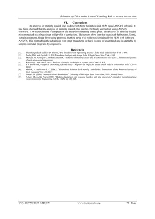 Behavior of Piles under Lateral Loading Soil structure interaction
DOI: 10.9790/1684-12256874 www.iosrjournals.org 74 | Page
VI. Conclusions
The analysis of laterally loaded piles is done with both theoretical and FEM based ANSYS software. It
has been observed that the analysis of laterally loaded piles can be effectively carried out using ANSYS
software. A Winkler method is adopted for the analysis of laterally loaded piles. The analysis of laterally loaded
pile embedded in a single layer soil profile is carried out. The results show that the calculated deflections, Slope,
Bending moment, Shear force using proposed method agree well with those obtained from FEM with software
ANSYS. This method has the advantage over other procedures in that it is easy to understand and is adaptable to
simple computer programs by engineers.
References
[1]. Shamsher prakash and Hari D. Sharma, “Pile foundations in engineering practice”. John wiley and sons New York - 1990.
[2]. Poulos, H.G. and Davis, E. H, Pile Foundation Analysis and Design. John Wiley & Sons, New York.-1980
[3]. Murugan M, Natarajan C, Muthukkumaran K. “Behavior of laterally loaded piles in cohesionless soils” (2011). International journal
of earth science and engineering
[4]. Rongqing Li and Jinxin Gong. “Analysis of laterally loaded pile in layered soils” (2008). EJGE
[5]. V S Phanikanth, Deepankar choudhury, G Rami reddy. “Response of single pile under lateral loads in cohesionless soils” (2010)
EJGE
[6]. Matlock, H. and Reese, L. C. (1962).” Generalized Solutions for Laterally Loaded Piles. Transactions of the American Society of
Civil Engineers” 12, 1220-1247.
[7]. Hetenyi, M. (1946) “Beams on elastic foundations,” University of Michigan Press, Ann Arbor, Mich., United States.
[8]. Ashour, M., and G. Norris (2000) “Modeling lateral soil–pile response based on soil–pile interaction,” Journal of Geotechnical and
Geoenvironmental Engineering, ASCE, 126(5), pp 420–428.
 