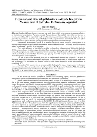 IOSR Journal of Business and Management (IOSR-JBM)
e-ISSN: 2278-487X, p-ISSN: 2319-7668. Volume 12, Issue 2 (Jul. - Aug. 2013), PP 63-67
www.iosrjournals.org
www.iosrjournals.org 63 | Page
Organizational citizenship Behavior as Attitude Integrity in
Measurement of Individual Performance Appraisal
Yupono Bagyo
(STIE Malangkuçeçwara Malang)
Abstract: Quality of Human Resource represent one of the factor which to increase performance productivity
an institution or organization. Therefore, needed Human Resource having high interest because interest or
membership will be able to support the make-up of employees performance achievement. During the time at
generally in governance institution not yet had officer with adequate interest, proved with still lower officer
productivity and is difficult measure officer performance [in] governance institution scope.
Performance Management System in a modern concept of human resource management is an
objective and transparent performance measurement model of Organizational Citizenship Behavior in giving
reward to individual’s sacrifice for organization.
Three main elements of individual’s sacrifice performed in Organizational Citizenship Behavior
(OCB) are compliance, loyality, and participation.The organization shoud appreciate these attitudes by giving
clear job description and brief rewardsystemcriteriato encourage the individual’s job motivation. Combined
with theindividual assessment of job description, job grading is used to compile a correct Key Performance
Indexand a precise salary component.
The aim of this action research is to give a comprehensive solution for Hospital X, in order to
determine a Key Performance Indexsmodel, in response to some problems such as jobmotivation, work stress
and performance. An interviews with hospital’s director and Human Resources section was conducted to
compile the KPI.
The results of this research can be recommended to the hospital to make a comprehensive performance
assessment consist of the review of employee's job descriptions, Key Performance Indicator (KPI), job grading,
specifying fundamental salary based on work,Bonus Scame and score summary.
Key words: OCB, Jobdescription, job grading, Key Performance Indexs.
I. Pendahuluan
In the middle of business competition current which becoming tighten, measured performance
management system development and objective become one unavoidable requirement .
Human resources development (HRD) domain is word of is end of an organization, more than anything
else in this time business competition current which becoming tighten, measured performance management
system development and objective become one unavoidable requirement ( www.manajemenkinerja.com). Most
of all research study performance and in it Motivation variable which its result most saying that motivation have
an effect on to have a meaning of performance only sat one among the research pickings which find that
motivation have an effect on negative though this matter do not have an effect on to have a meaning; and will
have an effect on positive have a meaning if organisasionalkomitmen variable as variable ( Yupono, 2010).
Splashy so motivate that, so that many HRD send its member to follow seminar motivate from super
motivator; do their performance mount? Its answer is people will attend to listen motivator is one who have high
motivation, but one who is its motivation lower [oppositely;also] do not want to listen motivator, so that its
resolving only given way out why its motivation lower and its performance also lower and cause at lowering of
organizational goals performance.According to Gal ( 2006) divisible performance become two: 1) In-Role-
Performanceand 2) Extra-Role-Performance. First, that is performance claimed by employees asked reaching it
and can be depressed by top managerto be able to reach for maximally. While secondly, that is performance
which do not be claimed by system, interpreted as social behavior employees caused by interdependence and
interaction ( interdependence) among employees in company. Extra-Role-Performance include; cover
behavioral concept of organizational member (organizational citizenship behavior = OCB). This means that
there are social interaction and interdependence among employees in organization. Condition of a kind of this
require accomplishment of requirement social, requirement of affiliation, what is in general referred as " needs
social". OCB consist of contribution without constraint, but coming from individual to conduct something that
related to its work, can in the form of:
- Willingness to assist, for example: informing new employees about important information
- Downright, decent, for example: effort prevent the happening of undesirable problem by reminding better
previously
 