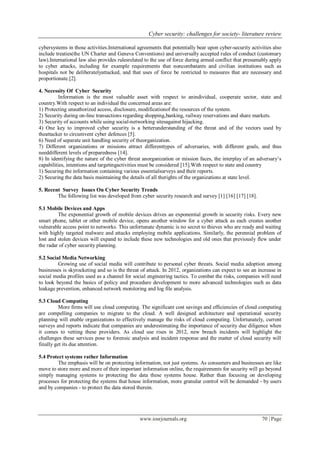 Cyber security: challenges for society- literature review
www.iosrjournals.org 70 | Page
cybersystems in those activities.International agreements that potentially bear upon cyber-security activities also
include treaties(the UN Charter and Geneva Conventions) and universally accepted rules of conduct (customary
law).International law also provides rulesrelated to the use of force during armed conflict that presumably apply
to cyber attacks, including for example requirements that noncombatants and civilian institutions such as
hospitals not be deliberatelyattacked, and that uses of force be restricted to measures that are necessary and
proportionate.[2].
4. Necessity Of Cyber Security
Information is the most valuable asset with respect to anindividual, cooperate sector, state and
country.With respect to an individual the concerned areas are:
1) Protecting unauthorized access, disclosure, modificationof the resources of the system.
2) Security during on-line transactions regarding shopping,banking, railway reservations and share markets.
3) Security of accounts while using social-networking sitesagainst hijacking.
4) One key to improved cyber security is a betterunderstanding of the threat and of the vectors used by
theattacker to circumvent cyber defences [5].
6) Need of separate unit handling security of theorganization.
7) Different organizations or missions attract differenttypes of adversaries, with different goals, and thus
needdifferent levels of preparedness [14].
8) In identifying the nature of the cyber threat anorganization or mission faces, the interplay of an adversary’s
capabilities, intentions and targetingactivities must be considered [15].With respect to state and country
1) Securing the information containing various essentialsurveys and their reports.
2) Securing the data basis maintaining the details of all therights of the organizations at state level.
5. Recent Survey Issues On Cyber Security Trends
The following list was developed from cyber security research and survey [1] [16] [17] [18].
5.1 Mobile Devices and Apps
The exponential growth of mobile devices drives an exponential growth in security risks. Every new
smart phone, tablet or other mobile device, opens another window for a cyber attack as each creates another
vulnerable access point to networks. This unfortunate dynamic is no secret to thieves who are ready and waiting
with highly targeted malware and attacks employing mobile applications. Similarly, the perennial problem of
lost and stolen devices will expand to include these new technologies and old ones that previously flew under
the radar of cyber security planning.
5.2 Social Media Networking
Growing use of social media will contribute to personal cyber threats. Social media adoption among
businesses is skyrocketing and so is the threat of attack. In 2012, organizations can expect to see an increase in
social media profiles used as a channel for social engineering tactics. To combat the risks, companies will need
to look beyond the basics of policy and procedure development to more advanced technologies such as data
leakage prevention, enhanced network monitoring and log file analysis.
5.3 Cloud Computing
More firms will use cloud computing. The significant cost savings and efficiencies of cloud computing
are compelling companies to migrate to the cloud. A well designed architecture and operational security
planning will enable organizations to effectively manage the risks of cloud computing. Unfortunately, current
surveys and reports indicate that companies are underestimating the importance of security due diligence when
it comes to vetting these providers. As cloud use rises in 2012, new breach incidents will highlight the
challenges these services pose to forensic analysis and incident response and the matter of cloud security will
finally get its due attention.
5.4 Protect systems rather Information
The emphasis will be on protecting information, not just systems. As consumers and businesses are like
move to store more and more of their important information online, the requirements for security will go beyond
simply managing systems to protecting the data these systems house. Rather than focusing on developing
processes for protecting the systems that house information, more granular control will be demanded - by users
and by companies - to protect the data stored therein.
 