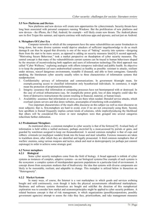Cyber security: challenges for society- literature review
www.iosrjournals.org 71 | Page
5.5 New Platforms and Devices
New platforms and new devices will create new opportunities for cybercriminals. Security threats have
long been associated with personal computers running Windows. But the proliferation of new platforms and
new devices - the iPhone, the I Pad, Android, for example - will likely create new threats. The Android phone
saw its first Trojan this summer, and reports continue with malicious apps and spyware, and not just on Android.
6. Metaphors Of Cyber Era
Computer networks in which all the components have the same vulnerabilities are easier forattackers to
bring down, but more diverse systems would deprive attackers of sufficient targetknowledge to do as much
damage.It can thus be argued that diversity is one of the ways of ―baking‖ security into systems—designing
them from the start to be more secure, as opposed to adding on security measures later[4].A second approach,
―Motivating Secure Behaviour,‖ took a market perspective on theadoption of cyber security measures. The
central concept is that many of the vulnerabilitiesin current systems can be traced to human behaviours shaped
by the structure of incentivesfacing both suppliers and users of information technology.The third approach was
called ―Cyber Wellness,‖ exploring analogies with efforts toimprove individual and public health. Its objective
is to keep the population (of users andnetworked systems) as healthy as possible: resistant to attacks, resilient
under stresses, waryof dangerous environments, treatable if diseased, and able to limit contagions. Generally
speaking, the literatureon cyber security usually refers to three characteristics of information systems that
needprotection:
1. Confidentiality -privacy of information and communications. In government thismight mean, for
example,assuring access to classified information only byauthorized individuals. In commerce, it might
mean the protection of proprietaryinformation.
2. Integrity -assurance that information or computing processes have not beentampered with or destroyed. In
the case of critical infrastructures (say, for example,the power grid), loss of data integrity could take the
form of destructive instructionsto the system resulting in financial, material, or human losses.
3. Availability- assurance that information or services are there when needed. Denialof service attacks, which
overload system servers and shut down websites, areexamples of interfering with availability.
Two important characteristics of the much ofthe discourse on this subject (as well as most discourse on
most subjects). that is, first,metaphors are hard to avoid, even if we are not consciously using them. Second,
how aproblem is framed frequently implies certain kinds of solutions, while implicitlyreducing the likelihood
that others will be considered.The newer or rarer metaphors were then grouped into several categories
tofacilitate further elaboration.
6.1 Predominant Metaphors
As mentioned above, a common metaphor in cyber security is that of the fortress[19]. Avalued body of
information is held within a walled enclosure, perhaps encircled by a moat,accessed by portals or gates, and
guarded by watchmen assigned to keep out theunauthorized. A second common metaphor is that of cops and
robbers: criminals (or maybejust vandals) break into the house and steal valuables. Forensic measures are taken
to trackthem down, after which they are identified and legally prosecuted. A third common metaphoris that of
warfare: enemies, using various weapons and tactics, attack and steal or destroyproperty (or perhaps just commit
espionage) in order to achieve some strategic goal.
6.2 Newer metaphors
6.2.1 Biological
Some cyber security metaphors come from the field of biology. A broad approach is tothink of cyber
systems as instances of complex, adaptive systems—as our biological systems.One example of such systems is
the ecosystem: a complex system of interdependent speciesin populations in a particular kind of environment. A
concept drawn from ecosystem studiesis that of biodiversity: the idea that systems with diverse components are
likely to be morestable, resilient, and adaptable to change. This metaphor is utilized below in thesection on
―Heterogeneity‖.
6.2.2 Market Systems
In many ways, of course, the Internet is a vast marketplace in which goods and services arebeing
bought and sold continuously, even though it lacks the physical accoutrements oftraditional marketplaces.
Hardware and software systems themselves are bought and sold.But the direction of this metaphorical
exploration was to consider how market and economicprinciples might be applied to cyber security problems. A
related business concept is that of risk management, in which organizations (possiblycorporations, possibly
government agencies) attempt to assess the risks they face, prioritizethem, and take management measures
 