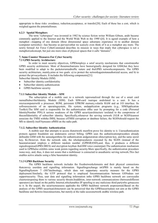 Cyber security: challenges for society- literature review
www.iosrjournals.org 72 | Page
appropriate to those risks: avoidance, reduction,acceptance, or transfer[20]. Each of these has a cost, which is
weighed against the potentiallosses.
6.2.3 Spatial Metaphors
The term ―cyberspace‖ was invented in 1982 by science fiction writer William Gibson, andit became
commonly applied to the Internet and the World Wide Web in the 1990’s[4]. It is agood example of how a
metaphor—mapping of one domain (three dimensional space ashumans experience it) to another domain
(computer networks)—has become so pervasivethat we scarcely even think of it as a metaphor any more. The
newly formed Air Force CyberCommand describes its mission in ways that imply that cyberspace is not a
metaphoricalconcept, but just one more class of physical spaces that it calls ―domains‖.
7. Some Counter Measures For Cyber Security
7.1 GPRS Security Architecture
In order to meet security objectives, GPRSemploys a setof security mechanisms that constitutesthe
GPRS security architecture. Most of thesemechanisms have beenoriginally designed for GSM,but they have
been modified to adapt to the packetorientedtraffic nature and theGPRS networkcomponents. The GPRS
security architecture, mainly,aims at two goals: a) to protect the networkagainstunauthorized access, and b) to
protect the privacyofusers. It includes the following components[21]:
Subscriber Identity Module (SIM)
 Subscriber identity confidentiality
 Subscriber identity authentication
 GPRS backbone security
7.1.1 Subscriber Identity Module – SIM
The subscription of a mobile user to a network ispersonalized through the use of a smart card
namedSubscriberIdentity Module (SIM). Each SIM-card isunique andrelated to a user. It has a
microcomputerwith a processor, ROM, persistent EPROM memory,volatile RAM and an I/O interface. Its
softwareconsists of an operatingsystem, file system, andapplication programs (e.g., SIMApplication
Toolkit).The SIM card is responsible for the authentication ofthe user by prompting for a code (Personal
IdentityNumber PIN).A serious weakness of the GPRS securityarchitecture isrelated to the compromise of
theconfidentiality of subscriber identity. Specifically,whenever the serving network (VLR or SGSN)cannot
associate the TMSI withthe IMSI, because ofTMSI corruption or database failure, the SGSNshould request the
MS to identify itself bymeans ofMSI on the radio path.
7.1.2. Subscriber Identity Authentication
A mobile user that attempts to access thenetwork mustfirst prove his identity to it. Userauthentication
protects against fraudulent use andensures correct billing. GPRS uses the authenticationprocedure already
definedin GSM with the samealgorithms for authentication andgeneration ofencryption key, and the same secret
key, Ki.However, from the network side, the wholeprocedureis executed by the SGSN (instead of the
basestation)and employs a different random number (GPRSRAND),and, thus, it produces a different
signedresponse(GPRS-SRES) and encryption keythan theGSM voice counterpart.The authentication mechanism
used in GPRSalso exhibits some weak points regarding security.More specifically, the authentication procedure
isone-way, and, thus, it does not assure that a mobileuser is connected to anauthentic serving network.This fact
enables active attacks using a false basestation identity.
7.1.3 GPRS Backbone Security
The GPRS backbone network includes the fixednetworkelements and their physical connections
thatconvey userdata and signalling information. Signallingexchange inGPRS is mainly based on the
SignallingSystem 7 (SS7)technology, which does not supportany security measure for the GPRS
deployment.Similarly, the GTP protocol that is employed forcommunication between GSNsdoes not
supportsecurity. Thus, user data and signalling information inthe GPRS backbone network are conveyedin
cleartextexposing them to various security threats.Inaddition, inter-network communications (betweendifferent
operators) are based on the public Internet,whichenables IP spoofing to any malicious third partywho getsaccess
to it. In the sequel, the securitymeasures appliedto the GPRS backbone network arepresented.Based on the
analysis of the GPRS securityarchitectureit can be perceived that the GPRSsecuritydoes not aim at the GPRS
backbone and thewire-lineconnections, but merely at the radio accessnetwork andthe wireless path.
 