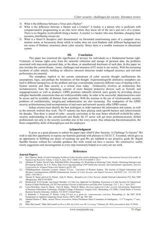Cyber security: challenges for society- literature review
www.iosrjournals.org 74 | Page
3) What is the difference between a Virus and a Hacker?
4) What is the difference between a Hacker and a Cracker? A hacker is a person who is proficient with
computersand/or programming to an elite level where they know all of the inn’s and out’s of a system.
There is no illegality involvedwith being a hacker. A cracker is a hacker who uses theirdata, changing bank
accounts, distributing viruses etc.
5) What is a Hoax?A deceptive alert disseminated via forwarded emailwarning users of a computer virus,
internet worm, or hersecurity threat which in reality does not exist.Students with different background are
not aware of thisbasic awareness about cyber security. Hence there is a needfor awareness in educational
system.
III. Conclusion
This paper has examined the significance of privacy for individuals as a fundamental human right.
Violations of human rights arise from the unlawful collection and storage of personal data, the problems
associated with inaccurate personal data, or the abuse, or unauthorised disclosure of such data. In this paper we
also includes the current threats , issues, challenges and measures of IT sector in our society. With the increasing
incidents of cyber attacks, building an effective intrusion detection model withgood accuracy and real-time
performance are essential.
The metaphors implicit in the current mainstream of cyber security thought canilluminate the
assumptions, logic, and perhaps the limitations of that thought. Experimentingwith alternative metaphors can
lead to different perspectives on the problem and may evenstimulate creatively different ways of dealing with it.
System security and Data security is a critical issue today. Gridsecurity involves an architecture that
includessecurity from the beginning, consists of more thanjust protective devices such as firewall, and
engagesprocesses as well as products. GPRS promises tobenefit network users greatly by providing always
onhigher bandwidth connections than are widelyavailable today. In order to be successful, dataconnections must
be secure and be available all thetime from anywhere. With the increase in the use of wirelessmedia, security
problems of confidentiality, integrity,and authentication are also increasing. The weakpoints of the GPRS
security architecturemay lead tocompromises of end-users and network security ofthe GPRS system.
Indian citizens must identify the best techniques in order toprotect the information and system, as well
as the network inwhich they work. The IT industry has been playing catch-upwith hackers and cybercriminals
for decades. Thus there is aneed of cyber –security curriculum in the near future whichwill in-build the cyber-
security understanding in the currentyouth and finally the IT sector will get more profound,securely skilled
professionals not only in the security sectorbut also in the every sector, thus enhancing thecommunication, the
brain compatibility skills of theemployees and the employers.
Acknowledgment
It gives us a great pleasure to submit the paper topic titled―Cyber Security: A Challenge To Society‖.We
wish to take this opportunity to express our heartiest gratitude with pleasure to J.D.I.E.T, Yavatmal, which gave us
an opportunity in fulfilling our desire of reaching our goal.We are indebted to our proactive guide Dr. Rajesh
Sambhe because without his valuable guidance this work would not have a success. His constructive, useful,
timely suggestions and encouragement in every step immensely helped us to carry out our work.
References
Journal Papers:
[1] Ravi Sharma, Study of Latest Emerging Trends on Cyber Security and its challenges to Society, International Journal of Scientific &
Engineering Research, Volume 3, Issue 6, June-2012 1 ISSN 2229-5518 IJSER © 2012
[2] Abraham D. Sofaer, David Clark, Whitfield Diffie ,Proceedings of a Workshop on Deterring Cyber Attacks: Informing Strategies and
Developing Options for U.S. Policy http://www.nap.edu/catalog/12997.htmlCyber Security and International Agreements ,Internet
Corporation for Assigned Names and Numbers pg185-205
[3] ThillaRajaretnam Associate Lecturer, School of Law, University of Western Sydney, The Society of Digital Information and
Wireless Communications (SDIWC),International Journal of Cyber-Security and Digital Forensics (IJCSDF) 1(3): 232-240 2012
(ISSN: 2305-0012)
[4] Thomas H. Karas and Lori K. Parrott , Judy H. Moore , Metaphors for Cyber Security ,Sandia National Laboratories P.O. Box 5800
Albuquerque, NM 87185-0839
[5] BinaKotiyal, R H Goudar, and Senior Member, A Cyber Era Approach for Building Awareness in Cyber Security for Educational
System in India PritiSaxena, IACSIT International Journal of Information and Education Technology, Vol. 2, No. 2, April 2012
[6] Loren Paul Rees, Jason K. Deane , Terry R. Rakes , Wade H. Baker, Decision support for Cyber security risk planning, Department
of Business Information Technology, Pamplin College of Business, Virginia Tech., Blacksburg, VA 24061, United States b Verizon
Business Security Solutions, Ashburn, VA 20147, United States
[7] S. Bistarelli, F. Fioravanti, P. Peretti, Using CP-nets as a guide for countermeasure selection, Proceedings of the 2007 ACM
Symposium on Applied Computing (Seoul, Korea, 2007), 2007, pp. 300–304.
[8] Admiral Dennis C. Blair, Annual Threat Assessment, House Permanent Select Committee on Intelligence, 111th
Congress, 1st
sess.,
2009.
[9] Mike McConnell, ―Mike McConnell on How to Win the Cyber-war We’re Losing,‖ February 28, 2010, (accessed on July 19 2010).
 